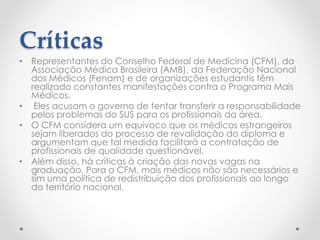 Críticas
• Representantes do Conselho Federal de Medicina (CFM), da
Associação Médica Brasileira (AMB), da Federação Nacional
dos Médicos (Fenam) e de organizações estudantis têm
realizado constantes manifestações contra o Programa Mais
Médicos.
• Eles acusam o governo de tentar transferir a responsabilidade
pelos problemas do SUS para os profissionais da área.
• O CFM considera um equívoco que os médicos estrangeiros
sejam liberados do processo de revalidação do diploma e
argumentam que tal medida facilitará a contratação de
profissionais de qualidade questionável.
• Além disso, há críticas à criação das novas vagas na
graduação. Para o CFM, mais médicos não são necessários e
sim uma política de redistribuição dos profissionais ao longo
do território nacional.
 