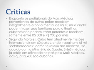 Críticas
• Enquanto os profissionais do Mais Médicos
provenientes de outros países recebem
integralmente a bolsa mensal de R$ 10 mil e ainda
podem trazer seus familiares para o Brasil, os
cubanos não podem trazer parentes e recebem
somente entre R$ 800 e R$ 900 por mês.
• Segundo Morales, Cuba tem atualmente missões
internacionais em 60 países, onde trabalham 45 mil
"colaboradores", como se referiu aos médicos. De
acordo com o Ministério da Saúde, 3.663 médicos
já estão em atividade no país pelo Mais Médicos,
dos quais 2.400 são cubanos.
 