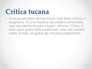 Crítica tucana
• O ex-governador de São Paulo José Serra criticou o
programa. "É uma espécie de médico enfermeiro
que vai sozinho lá para o lugar", afirmou. "Claro, é
bom para quem está recebendo, mas não resolve
nada. É mais um golpe de natureza publicitária".
 