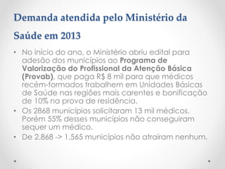 Demanda atendida pelo Ministério da
Saúde em 2013
• No início do ano, o Ministério abriu edital para
adesão dos municípios ao Programa de
Valorização do Profissional da Atenção Básica
(Provab), que paga R$ 8 mil para que médicos
recém-formados trabalhem em Unidades Básicas
de Saúde nas regiões mais carentes e bonificação
de 10% na prova de residência.
• Os 2868 municípios solicitaram 13 mil médicos.
Porém 55% desses municípios não conseguiram
sequer um médico.
• De 2.868 -> 1.565 municípios não atraíram nenhum.
 