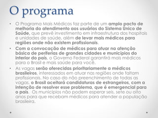O programa
• O Programa Mais Médicos faz parte de um amplo pacto de
melhoria do atendimento aos usuários do Sistema Único de
Saúde, que prevê investimento em infraestrutura dos hospitais
e unidades de saúde, além de levar mais médicos para
regiões onde não existem profissionais.
• Com a convocação de médicos para atuar na atenção
básica de periferias de grandes cidades e municípios do
interior do país, o Governo Federal garantirá mais médicos
para o Brasil e mais saúde para você.
• As vagas serão oferecidas prioritariamente a médicos
brasileiros, interessados em atuar nas regiões onde faltam
profissionais. No caso do não preenchimento de todas as
vagas, o Brasil aceitará candidaturas de estrangeiros, com a
intenção de resolver esse problema, que é emergencial para
o país. Os municípios não podem esperar seis, sete ou oito
anos para que recebam médicos para atender a população
brasileira.
 