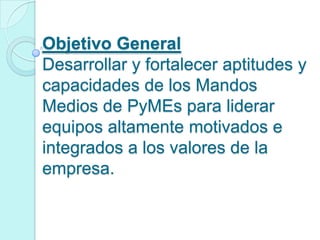 Objetivo General
Desarrollar y fortalecer aptitudes y
capacidades de los Mandos
Medios de PyMEs para liderar
equipos altamente motivados e
integrados a los valores de la
empresa.
 