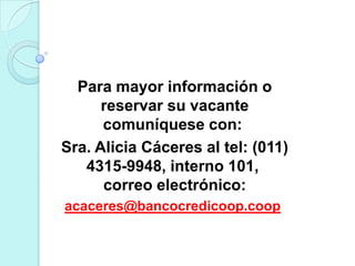 Para mayor información o
      reservar su vacante
      comuníquese con:
Sra. Alicia Cáceres al tel: (011)
   4315-9948, interno 101,
      correo electrónico:
acaceres@bancocredicoop.coop
 