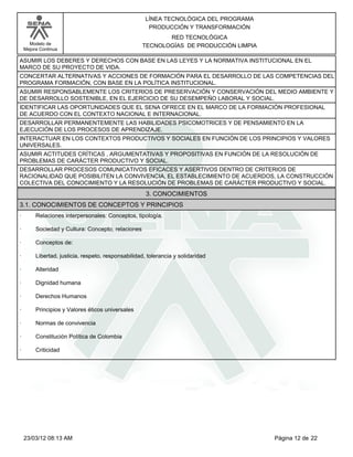 LÍNEA TECNOLÓGICA DEL PROGRAMA
                                                       PRODUCCIÓN Y TRANSFORMACIÓN
                                                           RED TECNOLÓGICA
      Modelo de                                     TECNOLOGÍAS DE PRODUCCIÓN LIMPIA
    Mejora Continua

ASUMIR LOS DEBERES Y DERECHOS CON BASE EN LAS LEYES Y LA NORMATIVA INSTITUCIONAL EN EL
MARCO DE SU PROYECTO DE VIDA.
CONCERTAR ALTERNATIVAS Y ACCIONES DE FORMACIÓN PARA EL DESARROLLO DE LAS COMPETENCIAS DEL
PROGRAMA FORMACIÓN, CON BASE EN LA POLÍTICA INSTITUCIONAL.
ASUMIR RESPONSABLEMENTE LOS CRITERIOS DE PRESERVACIÓN Y CONSERVACIÓN DEL MEDIO AMBIENTE Y
DE DESARROLLO SOSTENIBLE, EN EL EJERCICIO DE SU DESEMPEÑO LABORAL Y SOCIAL.
IDENTIFICAR LAS OPORTUNIDADES QUE EL SENA OFRECE EN EL MARCO DE LA FORMACIÓN PROFESIONAL
DE ACUERDO CON EL CONTEXTO NACIONAL E INTERNACIONAL.
DESARROLLAR PERMANENTEMENTE LAS HABILIDADES PSICOMOTRICES Y DE PENSAMIENTO EN LA
EJECUCIÓN DE LOS PROCESOS DE APRENDIZAJE.
INTERACTUAR EN LOS CONTEXTOS PRODUCTIVOS Y SOCIALES EN FUNCIÓN DE LOS PRINCIPIOS Y VALORES
UNIVERSALES.
ASUMIR ACTITUDES CRÍTICAS , ARGUMENTATIVAS Y PROPOSITIVAS EN FUNCIÓN DE LA RESOLUCIÓN DE
PROBLEMAS DE CARÁCTER PRODUCTIVO Y SOCIAL.
DESARROLLAR PROCESOS COMUNICATIVOS EFICACES Y ASERTIVOS DENTRO DE CRITERIOS DE
RACIONALIDAD QUE POSIBILITEN LA CONVIVENCIA, EL ESTABLECIMIENTO DE ACUERDOS, LA CONSTRUCCIÓN
COLECTIVA DEL CONOCIMIENTO Y LA RESOLUCIÓN DE PROBLEMAS DE CARÁCTER PRODUCTIVO Y SOCIAL.
                                                      3. CONOCIMIENTOS
3.1. CONOCIMIENTOS DE CONCEPTOS Y PRINCIPIOS
·        Relaciones interpersonales: Conceptos, tipología.

·        Sociedad y Cultura: Concepto, relaciones

·        Conceptos de:

·        Libertad, justicia, respeto, responsabilidad, tolerancia y solidaridad

·        Alteridad

·        Dignidad humana

·        Derechos Humanos

·        Principios y Valores éticos universales

·        Normas de convivencia

·        Constitución Política de Colombia

·        Criticidad




    23/03/12 08:13 AM                                                                  Página 12 de 22
 