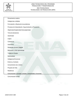 LÍNEA TECNOLÓGICA DEL PROGRAMA
                                                       PRODUCCIÓN Y TRANSFORMACIÓN
                                                             RED TECNOLÓGICA
      Modelo de                                       TECNOLOGÍAS DE PRODUCCIÓN LIMPIA
    Mejora Continua




·        Pensamiento creativo

·        Inteligencias múltiples

·        Formulación y Resolución de problemas

·        Procesos de Interpretación, Argumentación y Proposición.

·        Objetividad-Subjetividad-Intersubjetividad

·        Toma de decisiones

·        Asertividad

·        Lógica

·        Coherencia

·        Autonomía

·        Desarrollo Humano Integral

·        Motivación y Auto aprendizaje

·        Trabajo en Equipo

·        Racionalidad

·        Inteligencia Emocional

·        Entorno y Contexto

·        Conocimiento de sí mismo

·        Proyecto de Vida

·        Resiliencia

·        Comunicación: Concepto, proceso, componentes y funciones

·        Comunicación Verbal




    23/03/12 08:13 AM                                                                    Página 13 de 22
 