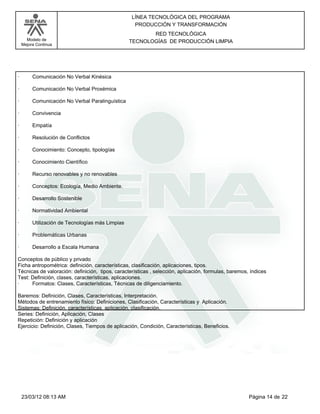 LÍNEA TECNOLÓGICA DEL PROGRAMA
                                                   PRODUCCIÓN Y TRANSFORMACIÓN
                                                         RED TECNOLÓGICA
      Modelo de                                   TECNOLOGÍAS DE PRODUCCIÓN LIMPIA
    Mejora Continua




·        Comunicación No Verbal Kinésica

·        Comunicación No Verbal Proxémica

·        Comunicación No Verbal Paralinguística

·        Convivencia

·        Empatía

·        Resolución de Conflictos

·        Conocimiento: Concepto, tipologías

·        Conocimiento Científico

·        Recurso renovables y no renovables

·        Conceptos: Ecología, Medio Ambiente.

·        Desarrollo Sostenible

·        Normatividad Ambiental

·        Utilización de Tecnologías más Limpias

·        Problemáticas Urbanas

·        Desarrollo a Escala Humana

Conceptos de público y privado
Ficha antropométrica: definición, características, clasificación, aplicaciones, tipos.
Técnicas de valoración: definición, tipos, características , selección, aplicación, formulas, baremos, índices
Test: Definición, clases, características, aplicaciones.
·     Formatos: Clases, Características, Técnicas de diligenciamiento.

Baremos: Definición, Clases, Características, Interpretación.
Métodos de entrenamiento físico: Definiciones, Clasificación, Características y Aplicación.
Sistemas: Definición, características, aplicación, clasificación.
Series: Definición, Aplicación, Clases
Repetición: Definición y aplicación
Ejercicio: Definición, Clases, Tiempos de aplicación, Condición, Características, Beneficios.




    23/03/12 08:13 AM                                                                                 Página 14 de 22
 