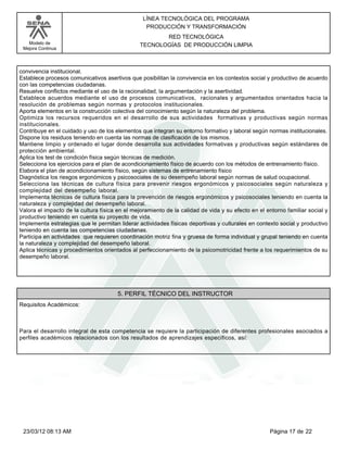 LÍNEA TECNOLÓGICA DEL PROGRAMA
                                                  PRODUCCIÓN Y TRANSFORMACIÓN
                                                       RED TECNOLÓGICA
   Modelo de                                    TECNOLOGÍAS DE PRODUCCIÓN LIMPIA
 Mejora Continua




convivencia institucional.
Establece procesos comunicativos asertivos que posibilitan la convivencia en los contextos social y productivo de acuerdo
con las competencias ciudadanas.
Resuelve conflictos mediante el uso de la racionalidad, la argumentación y la asertividad.
Establece acuerdos mediante el uso de procesos comunicativos, racionales y argumentados orientados hacia la
resolución de problemas según normas y protocolos institucionales.
Aporta elementos en la construcción colectiva del conocimiento según la naturaleza del problema.
Optimiza los recursos requeridos en el desarrollo de sus actividades formativas y productivas según normas
institucionales.
Contribuye en el cuidado y uso de los elementos que integran su entorno formativo y laboral según normas institucionales.
Dispone los residuos teniendo en cuenta las normas de clasificación de los mismos.
Mantiene limpio y ordenado el lugar donde desarrolla sus actividades formativas y productivas según estándares de
protección ambiental.
Aplica los test de condición física según técnicas de medición.
Selecciona los ejercicios para el plan de acondicionamiento físico de acuerdo con los métodos de entrenamiento físico.
Elabora el plan de acondicionamiento físico, según sistemas de entrenamiento físico
Diagnóstica los riesgos ergonómicos y psicosociales de su desempeño laboral según normas de salud ocupacional.
Selecciona las técnicas de cultura física para prevenir riesgos ergonómicos y psicosociales según naturaleza y
complejidad del desempeño laboral.
Implementa técnicas de cultura física para la prevención de riesgos ergonómicos y psicosociales teniendo en cuenta la
naturaleza y complejidad del desempeño laboral.
Valora el impacto de la cultura física en el mejoramiento de la calidad de vida y su efecto en el entorno familiar social y
productivo teniendo en cuenta su proyecto de vida.
Implementa estrategias que le permitan liderar actividades físicas deportivas y culturales en contexto social y productivo
teniendo en cuenta las competencias ciudadanas.
Participa en actividades que requieren coordinación motriz fina y gruesa de forma individual y grupal teniendo en cuenta
la naturaleza y complejidad del desempeño laboral.
Aplica técnicas y procedimientos orientados al perfeccionamiento de la psicomotricidad frente a los requerimientos de su
desempeño laboral.




                                       5. PERFIL TÉCNICO DEL INSTRUCTOR
Requisitos Académicos:



Para el desarrollo integral de esta competencia se requiere la participación de diferentes profesionales asociados a
perfiles académicos relacionados con los resultados de aprendizajes específicos, así:




 23/03/12 08:13 AM                                                                                 Página 17 de 22
 