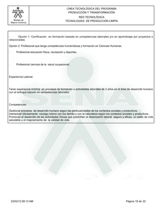 LÍNEA TECNOLÓGICA DEL PROGRAMA
                                                     PRODUCCIÓN Y TRANSFORMACIÓN
                                                          RED TECNOLÓGICA
      Modelo de                                    TECNOLOGÍAS DE PRODUCCIÓN LIMPIA
    Mejora Continua




·       Opción 1: Certificación en formación basada en competencias laborales y/o en aprendizaje por proyectos o
relacionadas.

Opción 2: Profesional que tenga competencias humanísticas y formación en Ciencias Humanas.

·        Profesional educación física, recreación y deportes.



·        Profesional ciencias de la salud ocupacional.



Experiencia Laboral:



Tener experiencia mínima en procesos de formación o actividades laborales de 2 años en el área de desarrollo humano
con el enfoque basado en competencias laborales.



Competencias:

Gestionar procesos de desarrollo humano según las particularidades de los contextos sociales y productivos.
Interactuar idóneamente consigo mismo con los demás y con la naturaleza según los contextos sociales y productivos.
Promover el desarrollo de las actividades físicas que posibiliten el desempeño laboral seguro y eficaz, un estilo de vida
saludable y el mejoramiento de la calidad de vida.




    23/03/12 08:13 AM                                                                             Página 18 de 22
 