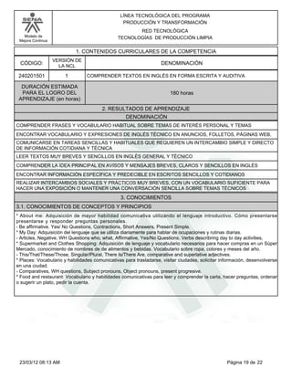LÍNEA TECNOLÓGICA DEL PROGRAMA
                                                 PRODUCCIÓN Y TRANSFORMACIÓN
                                                      RED TECNOLÓGICA
   Modelo de                                   TECNOLOGÍAS DE PRODUCCIÓN LIMPIA
 Mejora Continua

                           1. CONTENIDOS CURRICULARES DE LA COMPETENCIA
                   VERSIÓN DE
 CÓDIGO:             LA NCL
                                                                   DENOMINACIÓN

 240201501             1        COMPRENDER TEXTOS EN INGLÉS EN FORMA ESCRITA Y AUDITIVA

  DURACIÓN ESTIMADA
  PARA EL LOGRO DEL                                                    180 horas
 APRENDIZAJE (en horas)
                                        2. RESULTADOS DE APRENDIZAJE
                                                   DENOMINACIÓN
COMPRENDER FRASES Y VOCABULARIO HABITUAL SOBRE TEMAS DE INTERÉS PERSONAL Y TEMAS
ENCONTRAR VOCABULARIO Y EXPRESIONES DE INGLÉS TÉCNICO EN ANUNCIOS, FOLLETOS, PÁGINAS WEB,
COMUNICARSE EN TAREAS SENCILLAS Y HABITUALES QUE REQUIEREN UN INTERCAMBIO SIMPLE Y DIRECTO
DE INFORMACIÓN COTIDIANA Y TÉCNICA
LEER TEXTOS MUY BREVES Y SENCILLOS EN INGLÉS GENERAL Y TÉCNICO
COMPRENDER LA IDEA PRINCIPAL EN AVISOS Y MENSAJES BREVES, CLAROS Y SENCILLOS EN INGLÉS
ENCONTRAR INFORMACIÓN ESPECÍFICA Y PREDECIBLE EN ESCRITOS SENCILLOS Y COTIDIANOS
REALIZAR INTERCAMBIOS SOCIALES Y PRÁCTICOS MUY BREVES, CON UN VOCABULARIO SUFICIENTE PARA
HACER UNA EXPOSICIÓN O MANTENER UNA CONVERSACIÓN SENCILLA SOBRE TEMAS TÉCNICOS
                                                3. CONOCIMIENTOS
3.1. CONOCIMIENTOS DE CONCEPTOS Y PRINCIPIOS
*About me: Adquisición de mayor habilidad comunicativa utilizando el lenguaje introductivo. Cómo presentarse
presentarse y responder preguntas personales.
-Be affirmative. Yes/ No Questions, Contractions, Short Answers, Present Simple.
*My Day: Adquisición del lenguaje que se utiliza diariamente para hablar de ocupaciones y rutinas diarias.
-Articles, Negative, WH Questions who, what, Affirmative, Yes/No Questions, Verbs describring day to day activities,
*Supermarket and Clothes Shopping: Adquisición de lenguaje y vocabulario necesarios para hacer compras en un Súper
Mercado, conocimiento de nombres de de alimentos y bebidas. Vocabulario sobre ropa, colores y meses del año.
-This/That/These/Those, Singular/Plural, There Is/There Are, comparative and superlative adjectives.
*Places: Vocabulario y habilidades comunicativas para trasladarse, visitar ciudades, solicitar información, desenvolverse
en una ciudad.
-Comparatives, WH questions, Subject pronouns, Object pronouns, present progresive.
*Food and restaurant: Vocabulario y habilidades comunicativas para leer y comprender la carta, hacer preguntas, ordenar
o sugerir un plato, pedir la cuenta.




 23/03/12 08:13 AM                                                                                Página 19 de 22
 