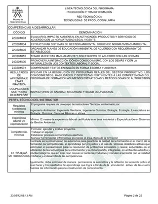 LÍNEA TECNOLÓGICA DEL PROGRAMA
                                                 PRODUCCIÓN Y TRANSFORMACIÓN
                                                      RED TECNOLÓGICA
   Modelo de                                   TECNOLOGÍAS DE PRODUCCIÓN LIMPIA
 Mejora Continua

COMPETENCIAS A DESARROLLAR
   CÓDIGO                                                   DENOMINACIÓN
                   EVALUAR EL IMPACTO AMBIENTAL EN ACTIVIDADES, PRODUCTOS Y SERVICIOS DE
  220201003
                   ACUERDO CON LA NORMATIVIDAD LEGAL VIGENTE.
  220201004        ESTRUCTURAR SISTEMAS DE GESTIÓN AMBIENTAL SIGUIENDO NORMATIVIDAD AMBIENTAL.
                   ORGANIZAR PLANES DE EDUCACIÓN AMBIENTAL DE ACUERDO CON REQUERIMIENTOS
  220201005
                   ESTABLECIDOS
  280301010        TOMAR MUESTRAS MANUALMENTE Y CON EQUIPOS DE ACUERDO CON LAS NORMAS
                   PROMOVER LA INTERACCIÓN IDÓNEA CONSIGO MISMO, CON LOS DEMÁS Y CON LA
  240201500
                   NATURALEZA EN LOS CONTEXTOS LABORAL Y SOCIAL
  240201501        COMPRENDER TEXTOS EN INGLÉS EN FORMA ESCRITA Y AUDITIVA
 RESULTADOS APLICAR EN LA RESOLUCIÓN DE PROBLEMAS REALES DEL SECTOR PRODUCTIVO, LOS
     DE      CONOCIMIENTOS, HABILIDADES Y DESTREZAS PERTINENTES A LAS COMPETENCIAS DEL
 APRENDIZAJE PROGRAMA DE FORMACIÓN ASUMIENDO ESTRATEGIAS Y METODOLOGÍAS DE AUTOGESTIÓN
    ETAPA
  PRACTICA
OCUPACIONES
 QUE PODRÁ INSPECTORES DE SANIDAD, SEGURIDAD Y SALUD OCUPACIONAL
DESEMPEÑAR
PERFIL TÉCNICO DEL INSTRUCTOR
                   El programa requiere de un equipo de instructores Técnicos, conformado por:
   Requisitos
  Acedémicos
                   Ingeniería Ambiental, Ingeniería Sanitaria, Ingeniería Química, Biología, Ecología, Licenciatura en
    mínimos
                   Biología, Química, Ciencias Básicas o afines
  Experiencia
                   Mínimo 12 meses de experiencia laboral certificable en el área ambiental o Especialización en Sistemas
   laboral y/o
                   de Gestión Ambiental.
 especialización
             Formular, ejecutar y evaluar proyectos.
 CompetenciasTrabajar en equipo
   mínimas   Establecer procesos comunicativos asertivos
             Manejar herramientas informáticas asociadas al área objeto de la formación
             Centrada en la construcción de autonomía para garantizar la calidad de la formación en el marco de la
             formación por competencias, el aprendizaje por proyectos y el uso de técnicas didácticas activas que
             estimulan el pensamiento para la resolución de problemas simulados y reales; soportadas en el
             utilización de las tecnologías de la información y la comunicación, integradas, en ambientes abiertos y
 ESTRATEGIA pluritecnológicos, que en todo caso recrean el contexto productivo y vinculan al aprendiz con la realidad
METODOLÓGICA cotidiana y el desarrollo de las competencias.

                   Igualmente, debe estimular de manera permanente la autocrítica y la reflexión del aprendiz sobre el
                   que hacer y los resultados de aprendizaje que logra a través de la vinculación activa de las cuatro
                   fuentes de información para la construcción de conocimiento:




 23/03/12 08:13 AM                                                                                 Página 2 de 22
 