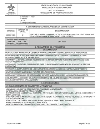 LÍNEA TECNOLÓGICA DEL PROGRAMA
                                                PRODUCCIÓN Y TRANSFORMACIÓN
                                                     RED TECNOLÓGICA
   Modelo de                                  TECNOLOGÍAS DE PRODUCCIÓN LIMPIA
 Mejora Continua

                    El instructor - Tutor
                    El entorno
                    Las TIC
                    El trabajo colaborativo

                             1. CONTENIDOS CURRICULARES DE LA COMPETENCIA
                   VERSIÓN DE
 CÓDIGO:             LA NCL
                                                            DENOMINACIÓN

 220201003              2         EVALUAR EL IMPACTO AMBIENTAL EN ACTIVIDADES, PRODUCTOS Y SERVICIOS
                                  DE ACUERDO CON LA NORMATIVIDAD LEGAL VIGENTE.
  DURACIÓN ESTIMADA
  PARA EL LOGRO DEL                                             264 horas
 APRENDIZAJE (en horas)
                                          2. RESULTADOS DE APRENDIZAJE
                                                 DENOMINACIÓN
DILIGENCIAR LA INFORMACIÓN OBTENIDA PARA DOCUMENTAR LOS PROCEDIMIENTOS AMBIENTALES.
PLANEAR DE LAS ACTIVIDADES PREVIAS PARA LA EVALUACIÓN DE LOS IMPACTOS AMBIENTALES DE
ACUERDO CON EL SECTOR PRODUCTIVO.
ORGANIZAR LA INFORMACIÓN DE ACUERDO CON EL TIPO DE IMPACTO AMBIENTAL IDENTIFICADO EN EL
SECTOR PRODUCTIVO.
ASIGNAR LAS FUNCIONES ESTABLECIDAS EN EL PLAN DE MANEJO AMBIENTAL DE ACUERDO AL SECTOR
PRODUCTIVO
VERIFICAR EL CUMPLIMIENTO DE LOS PARÁMETROS AMBIENTALES SEGÚN NORMATIVIDAD VIGENTE.
GENERAR LA LÍNEA BASE SEGÚN FUENTES DE INFORMACIÓN.
DISEÑAR METODOLOGÍAS DE MEDICIÓN DEL IMPACTO AMBIENTAL SEGÚN LA NORMATIVIDAD VIGENTE.
DOCUMENTAR LA MEDICIÓN DEL IMPACTO AMBIENTAL DE ACUERDO CON LOS PROCEDIMIENTOS
ESTABLECIDOS POR LA ORGANIZACIÓN.
                                               3. CONOCIMIENTOS
3.1. CONOCIMIENTOS DE CONCEPTOS Y PRINCIPIOS
LÍNEA BASE: CONCEPTO, COMPONENTES, VARIABLES Y GENERACIÓN
INFORMACIÓN: CONCEPTO, TIPOS, FUENTES.
NORMATIVIDAD AMBIENTAL: NORMAS, ARTÍCULOS CONSTITUCIONALES, LEYES, DECRETOS Y
RESOLUCIONES.
COMPONENTES AMBIENTALES: CLASIFICACIÓN, VARIABLES FÍSICO QUÍMICAS, BIÓTICAS Y
SOCIOECONÓMICAS.
FUENTES DE CONTAMINACIÓN: DEFINICIONES, CLASIFICACIÓN Y CARACTERIZACIÓN.
ASPECTO AMBIENTAL: CONCEPTO, CLASIFICACIÓN.
IMPACTO AMBIENTAL: DEFINICIÓN, ATRIBUTOS Y CRITERIOS DE CUALIFICACIÓN.




 23/03/12 08:13 AM                                                                  Página 3 de 22
 