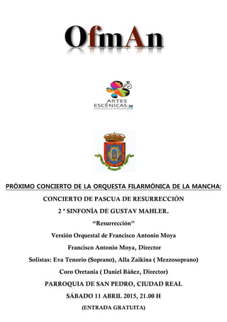 PRÓXIMO CONCIERTO DE LA ORQUESTA FILARMÓNICA DE LA MANCHA:
CONCIERTO DE PASCUA DE RESURRECCIÓN
2 ª SINFONÍA DE GUSTAV MAHLER.
“Resurrección”
Versión Orquestal de Francisco Antonio Moya
Francisco Antonio Moya, Director
Solistas: Eva Tenorio (Soprano), Alla Zaikina ( Mezzosoprano)
Coro Oretania ( Daniel Báñez, Director)
PARROQUIA DE SAN PEDRO, CIUDAD REAL
SÁBADO 11 ABRIL 2015, 21.00 H
(ENTRADA GRATUITA)
 