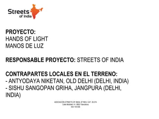 PROYECTO:   HANDS OF LIGHT MANOS DE LUZ RESPONSABLE PROYECTO:  STREETS OF INDIA CONTRAPARTES LOCALES EN EL TERRENO:   - ANTYODAYA NIKETAN, OLD DELHI (DELHI, INDIA) - SISHU SANGOPAN GRIHA, JANGPURA (DELHI, INDIA) ASOCIACIÓN STREETS OF INDIA, Nº REG. CAT. 39.374 Calle Modolell, 41, 08021 Barcelona 934 145 936 