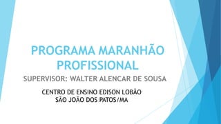 PROGRAMA MARANHÃO
PROFISSIONAL
SUPERVISOR: WALTER ALENCAR DE SOUSA
CENTRO DE ENSINO EDISON LOBÃO
SÃO JOÃO DOS PATOS/MA
 