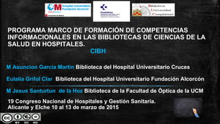 PROGRAMA MARCO DE FORMACIÓN DE COMPETENCIAS
INFORMACIONALES EN LAS BIBLIOTECAS DE CIENCIAS DE LA
SALUD EN HOSPITALES.
CIBH
M Asuncion Garcia Martin Biblioteca del Hospital Universitario Cruces
Eulalia Grifol Clar Biblioteca del Hospital Universitario Fundación Alcorcón
M Jesus Santurtun de la Hoz Biblioteca de la Facultad de Óptica de la UCM
19 Congreso Nacional de Hospitales y Gestión Sanitaria.
Alicante y Elche 10 al 13 de marzo de 2015
 