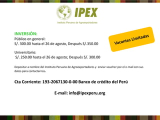 INVERSIÓN:
Público en general:
S/. 300.00 hasta el 26 de agosto, Después S/.350.00
Universitario:
S/. 250.00 hasta el 26 de agosto; Después S/. 300.00
Depositar a nombre del Instituto Peruano de Agroexportadores y enviar voucher por el e-mail con sus
datos para contactarnos.
Cta Corriente: 193-2067130-0-00 Banco de crédito del Perú
E-mail: info@ipexperu.org
 