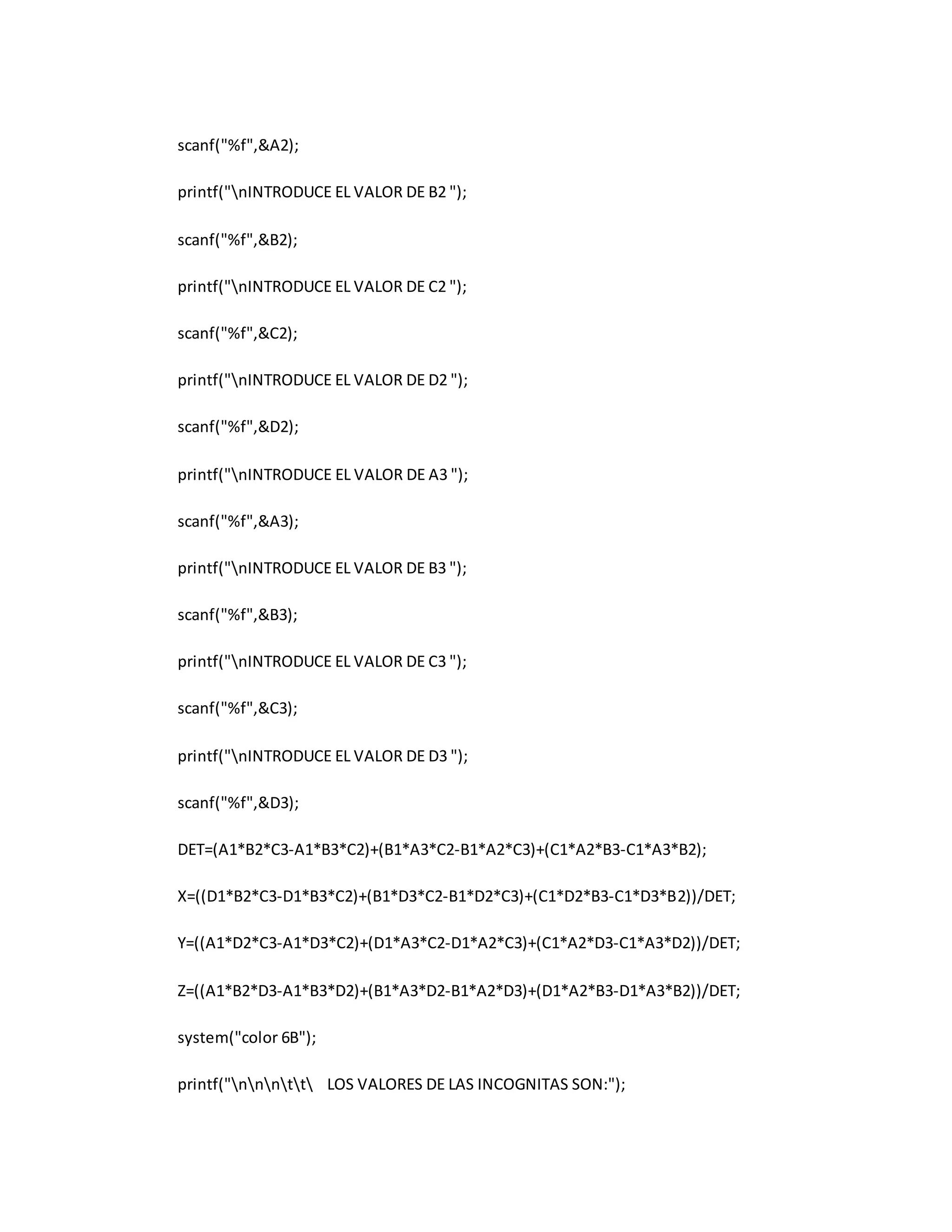 scanf("%f",&A2); 
printf("nINTRODUCE EL VALOR DE B2 "); 
scanf("%f",&B2); 
printf("nINTRODUCE EL VALOR DE C2 "); 
scanf("%f",&C2); 
printf("nINTRODUCE EL VALOR DE D2 "); 
scanf("%f",&D2); 
printf("nINTRODUCE EL VALOR DE A3 "); 
scanf("%f",&A3); 
printf("nINTRODUCE EL VALOR DE B3 "); 
scanf("%f",&B3); 
printf("nINTRODUCE EL VALOR DE C3 "); 
scanf("%f",&C3); 
printf("nINTRODUCE EL VALOR DE D3 "); 
scanf("%f",&D3); 
DET=(A1*B2*C3-A1*B3*C2)+(B1*A3*C2-B1*A2*C3)+(C1*A2*B3-C1*A3*B2); 
X=((D1*B2*C3-D1*B3*C2)+(B1*D3*C2-B1*D2*C3)+(C1*D2*B3-C1*D3*B2))/DET; 
Y=((A1*D2*C3-A1*D3*C2)+(D1*A3*C2-D1*A2*C3)+(C1*A2*D3-C1*A3*D2))/DET; 
Z=((A1*B2*D3-A1*B3*D2)+(B1*A3*D2-B1*A2*D3)+(D1*A2*B3-D1*A3*B2))/DET; 
system("color 6B"); 
printf("nnntt LOS VALORES DE LAS INCOGNITAS SON:"); 
 