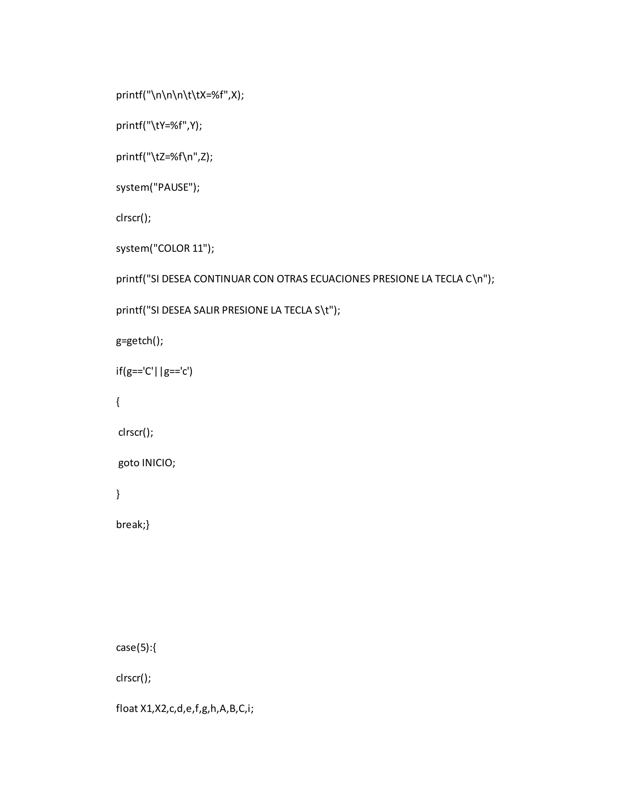 printf("nnnttX=%f",X); 
printf("tY=%f",Y); 
printf("tZ=%fn",Z); 
system("PAUSE"); 
clrscr(); 
system("COLOR 11"); 
printf("SI DESEA CONTINUAR CON OTRAS ECUACIONES PRESIONE LA TECLA Cn"); 
printf("SI DESEA SALIR PRESIONE LA TECLA St"); 
g=getch(); 
if(g=='C'||g=='c') 
{ 
clrscr(); 
goto INICIO; 
} 
break;} 
case(5):{ 
clrscr(); 
float X1,X2,c,d,e,f,g,h,A,B,C,i; 
 