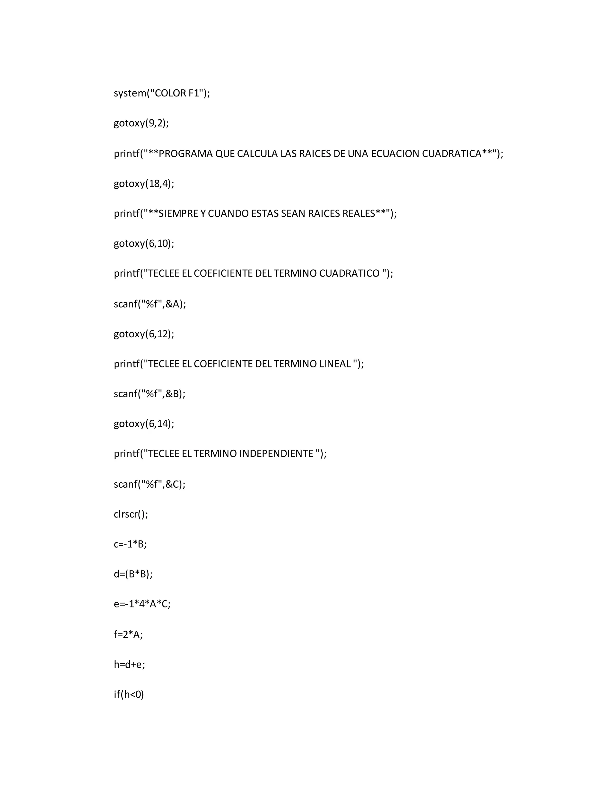 system("COLOR F1"); 
gotoxy(9,2); 
printf("**PROGRAMA QUE CALCULA LAS RAICES DE UNA ECUACION CUADRATICA**"); 
gotoxy(18,4); 
printf("**SIEMPRE Y CUANDO ESTAS SEAN RAICES REALES**"); 
gotoxy(6,10); 
printf("TECLEE EL COEFICIENTE DEL TERMINO CUADRATICO "); 
scanf("%f",&A); 
gotoxy(6,12); 
printf("TECLEE EL COEFICIENTE DEL TERMINO LINEAL "); 
scanf("%f",&B); 
gotoxy(6,14); 
printf("TECLEE EL TERMINO INDEPENDIENTE "); 
scanf("%f",&C); 
clrscr(); 
c=-1*B; 
d=(B*B); 
e=-1*4*A*C; 
f=2*A; 
h=d+e; 
if(h<0) 
 