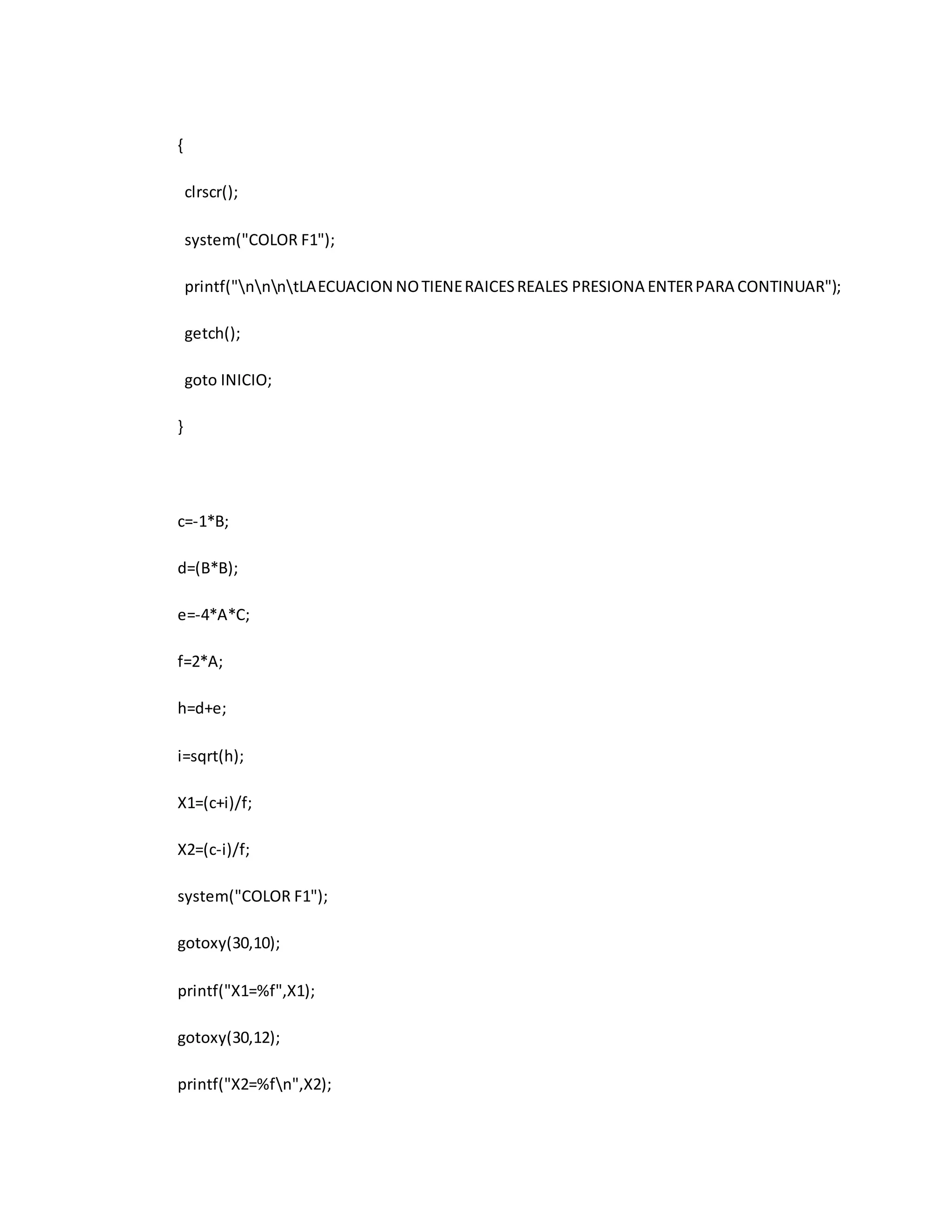 { 
clrscr(); 
system("COLOR F1"); 
printf("nnntLA ECUACION NO TIENE RAICES REALES PRESIONA ENTER PARA CONTINUAR"); 
getch(); 
goto INICIO; 
} 
c=-1*B; 
d=(B*B); 
e=-4*A*C; 
f=2*A; 
h=d+e; 
i=sqrt(h); 
X1=(c+i)/f; 
X2=(c-i)/f; 
system("COLOR F1"); 
gotoxy(30,10); 
printf("X1=%f",X1); 
gotoxy(30,12); 
printf("X2=%fn",X2); 
 