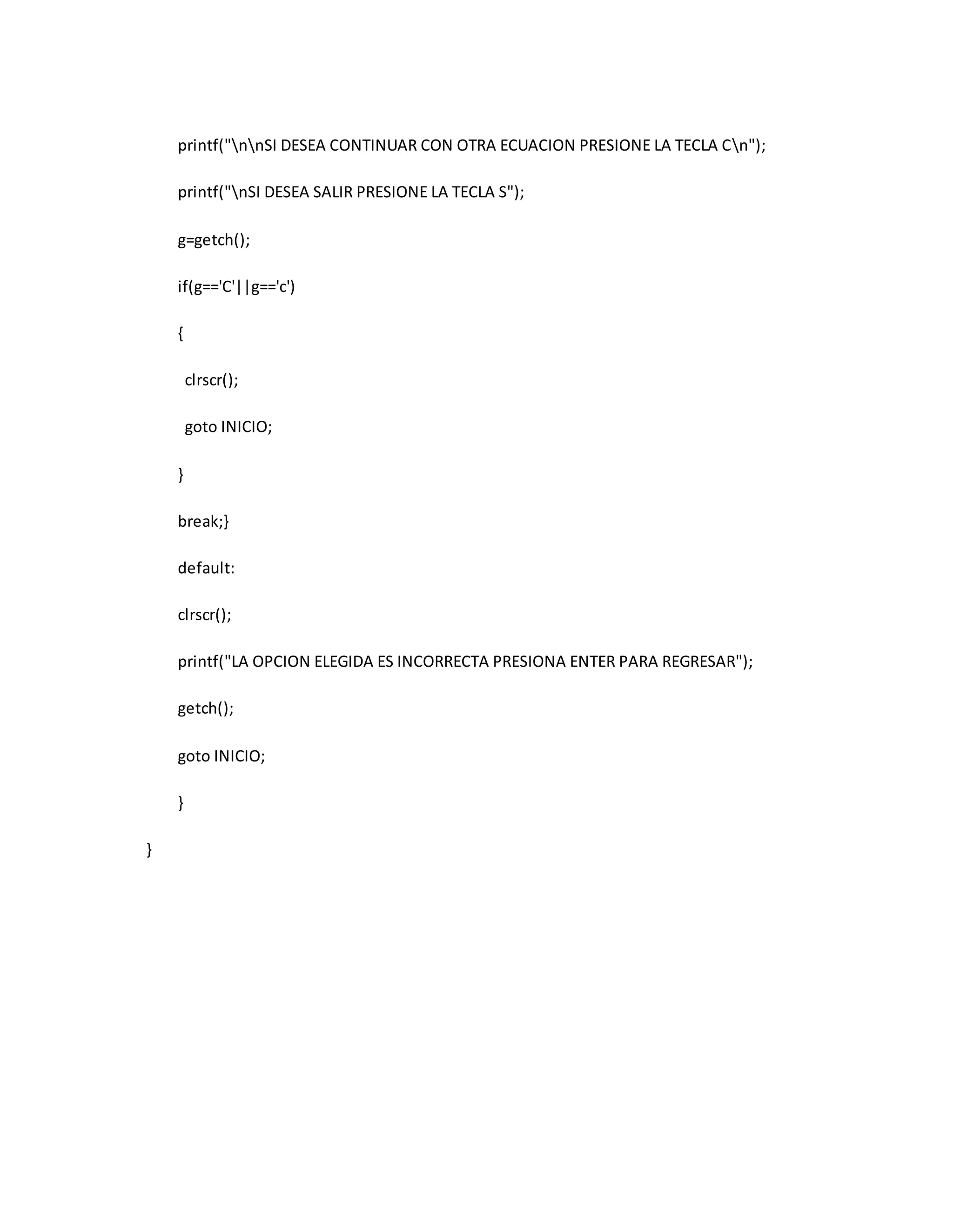printf("nnSI DESEA CONTINUAR CON OTRA ECUACION PRESIONE LA TECLA Cn"); 
printf("nSI DESEA SALIR PRESIONE LA TECLA S"); 
g=getch(); 
if(g=='C'||g=='c') 
{ 
clrscr(); 
goto INICIO; 
} 
break;} 
default: 
clrscr(); 
printf("LA OPCION ELEGIDA ES INCORRECTA PRESIONA ENTER PARA REGRESAR"); 
getch(); 
goto INICIO; 
} 
} 
