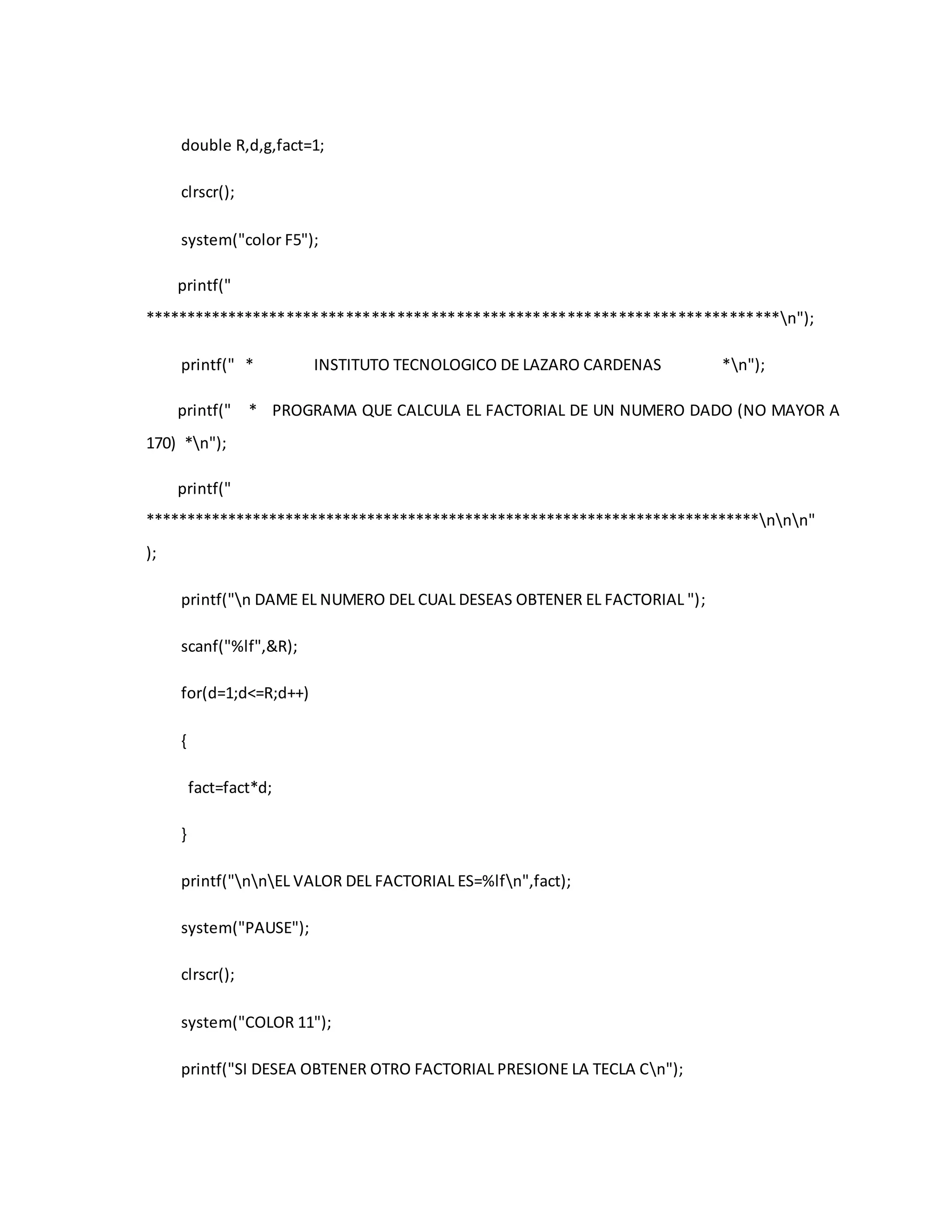 double R,d,g,fact=1; 
clrscr(); 
system("color F5"); 
printf(" 
***************************************************************************n"); 
printf(" * INSTITUTO TECNOLOGICO DE LAZARO CARDENAS *n"); 
printf(" * PROGRAMA QUE CALCULA EL FACTORIAL DE UN NUMERO DADO (NO MAYOR A 
170) *n"); 
printf(" 
***************************************************************************nnn" 
); 
printf("n DAME EL NUMERO DEL CUAL DESEAS OBTENER EL FACTORIAL "); 
scanf("%lf",&R); 
for(d=1;d<=R;d++) 
{ 
fact=fact*d; 
} 
printf("nnEL VALOR DEL FACTORIAL ES=%lfn",fact); 
system("PAUSE"); 
clrscr(); 
system("COLOR 11"); 
printf("SI DESEA OBTENER OTRO FACTORIAL PRESIONE LA TECLA Cn"); 
 
