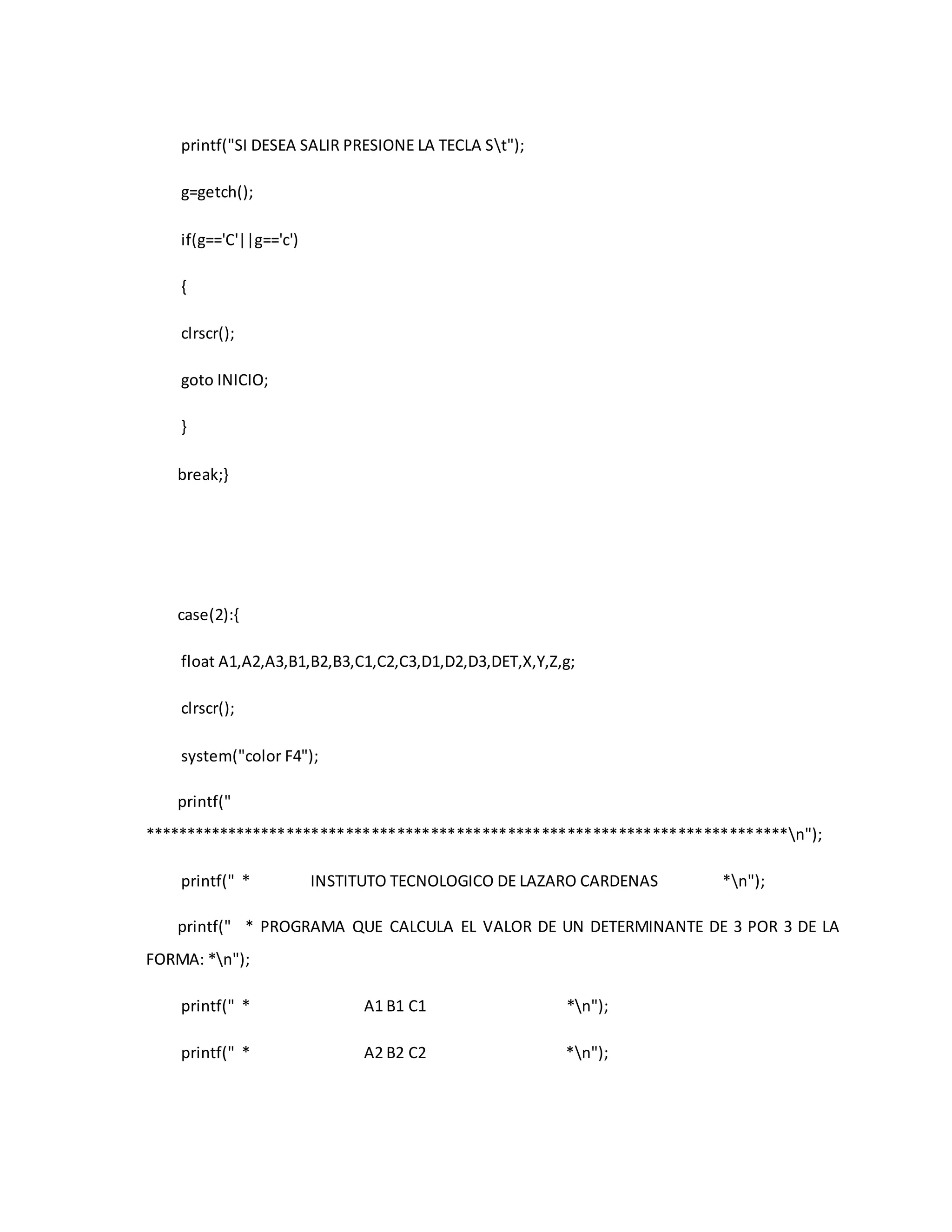printf("SI DESEA SALIR PRESIONE LA TECLA St"); 
g=getch(); 
if(g=='C'||g=='c') 
{ 
clrscr(); 
goto INICIO; 
} 
break;} 
case(2):{ 
float A1,A2,A3,B1,B2,B3,C1,C2,C3,D1,D2,D3,DET,X,Y,Z,g; 
clrscr(); 
system("color F4"); 
printf(" 
****************************************************************************n"); 
printf(" * INSTITUTO TECNOLOGICO DE LAZARO CARDENAS *n"); 
printf(" * PROGRAMA QUE CALCULA EL VALOR DE UN DETERMINANTE DE 3 POR 3 DE LA 
FORMA: *n"); 
printf(" * A1 B1 C1 *n"); 
printf(" * A2 B2 C2 *n"); 
 