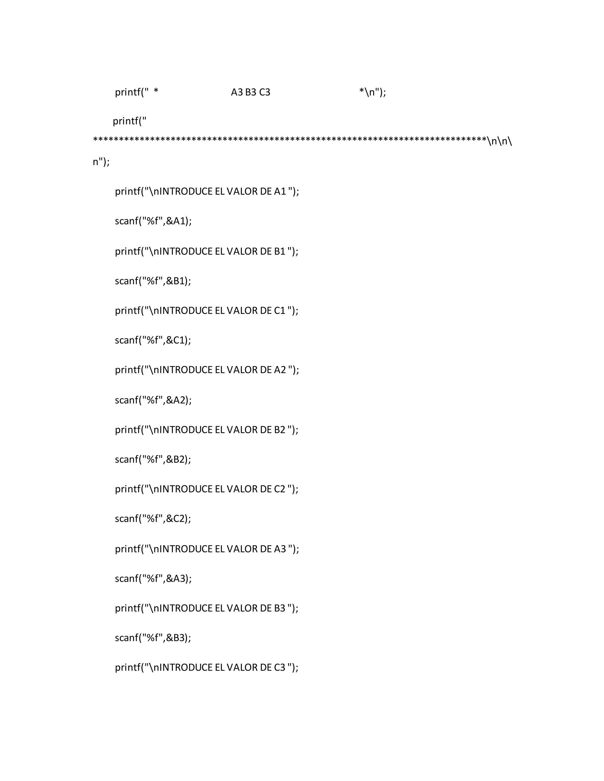 printf(" * A3 B3 C3 *n"); 
printf(" 
****************************************************************************nn 
n"); 
printf("nINTRODUCE EL VALOR DE A1 "); 
scanf("%f",&A1); 
printf("nINTRODUCE EL VALOR DE B1 "); 
scanf("%f",&B1); 
printf("nINTRODUCE EL VALOR DE C1 "); 
scanf("%f",&C1); 
printf("nINTRODUCE EL VALOR DE A2 "); 
scanf("%f",&A2); 
printf("nINTRODUCE EL VALOR DE B2 "); 
scanf("%f",&B2); 
printf("nINTRODUCE EL VALOR DE C2 "); 
scanf("%f",&C2); 
printf("nINTRODUCE EL VALOR DE A3 "); 
scanf("%f",&A3); 
printf("nINTRODUCE EL VALOR DE B3 "); 
scanf("%f",&B3); 
printf("nINTRODUCE EL VALOR DE C3 "); 
 