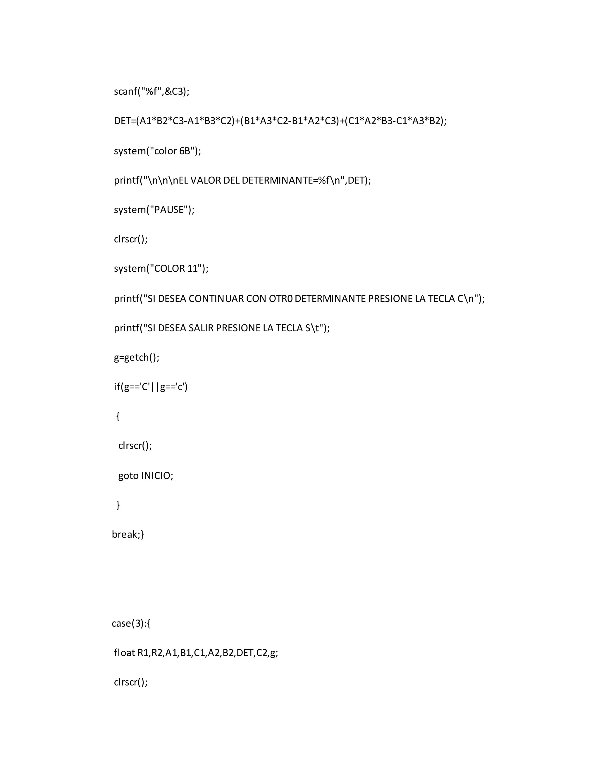 scanf("%f",&C3); 
DET=(A1*B2*C3-A1*B3*C2)+(B1*A3*C2-B1*A2*C3)+(C1*A2*B3-C1*A3*B2); 
system("color 6B"); 
printf("nnnEL VALOR DEL DETERMINANTE=%fn",DET); 
system("PAUSE"); 
clrscr(); 
system("COLOR 11"); 
printf("SI DESEA CONTINUAR CON OTR0 DETERMINANTE PRESIONE LA TECLA Cn"); 
printf("SI DESEA SALIR PRESIONE LA TECLA St"); 
g=getch(); 
if(g=='C'||g=='c') 
{ 
clrscr(); 
goto INICIO; 
} 
break;} 
case(3):{ 
float R1,R2,A1,B1,C1,A2,B2,DET,C2,g; 
clrscr(); 
 
