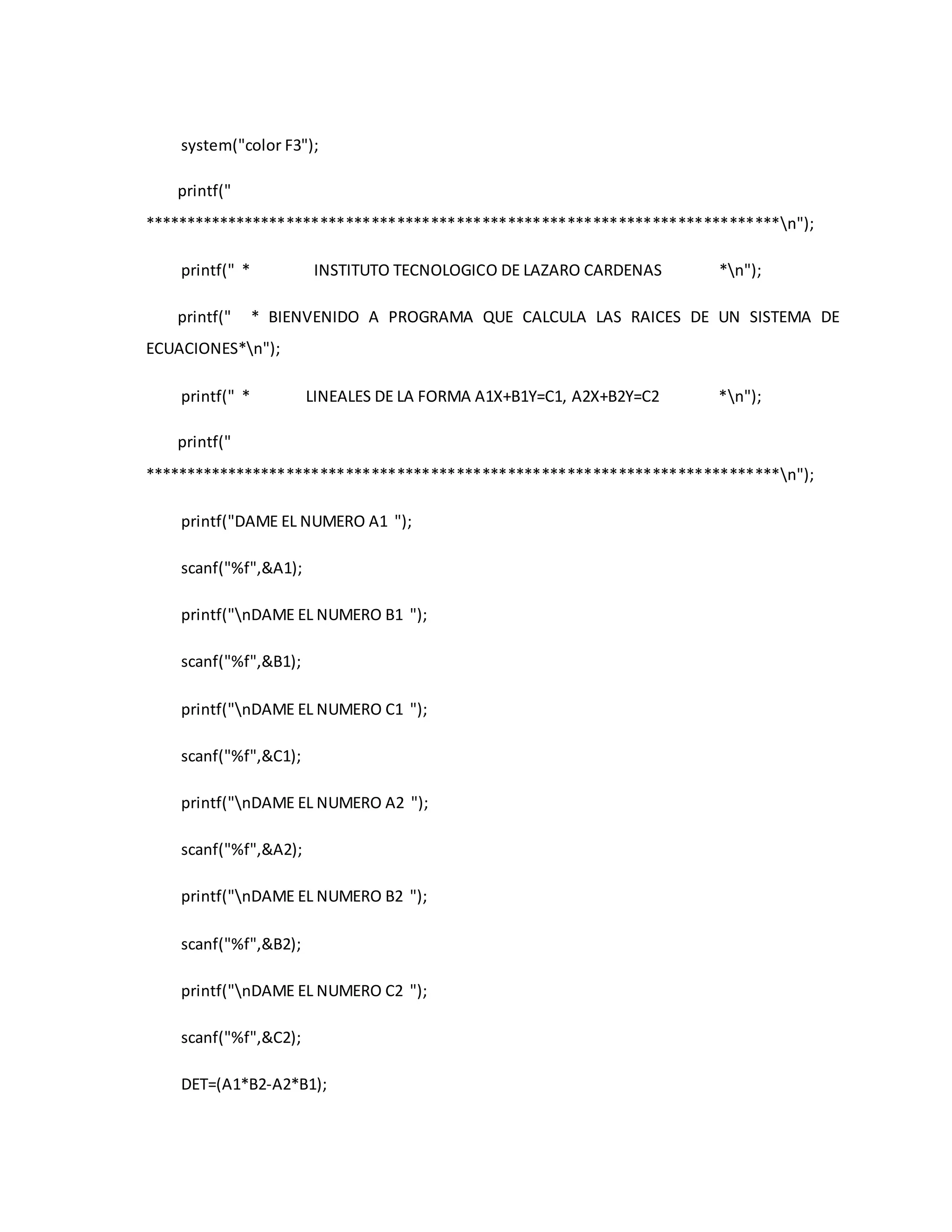 system("color F3"); 
printf(" 
***************************************************************************n"); 
printf(" * INSTITUTO TECNOLOGICO DE LAZARO CARDENAS *n"); 
printf(" * BIENVENIDO A PROGRAMA QUE CALCULA LAS RAICES DE UN SISTEMA DE 
ECUACIONES*n"); 
printf(" * LINEALES DE LA FORMA A1X+B1Y=C1, A2X+B2Y=C2 *n"); 
printf(" 
***************************************************************************n"); 
printf("DAME EL NUMERO A1 "); 
scanf("%f",&A1); 
printf("nDAME EL NUMERO B1 "); 
scanf("%f",&B1); 
printf("nDAME EL NUMERO C1 "); 
scanf("%f",&C1); 
printf("nDAME EL NUMERO A2 "); 
scanf("%f",&A2); 
printf("nDAME EL NUMERO B2 "); 
scanf("%f",&B2); 
printf("nDAME EL NUMERO C2 "); 
scanf("%f",&C2); 
DET=(A1*B2-A2*B1); 
 