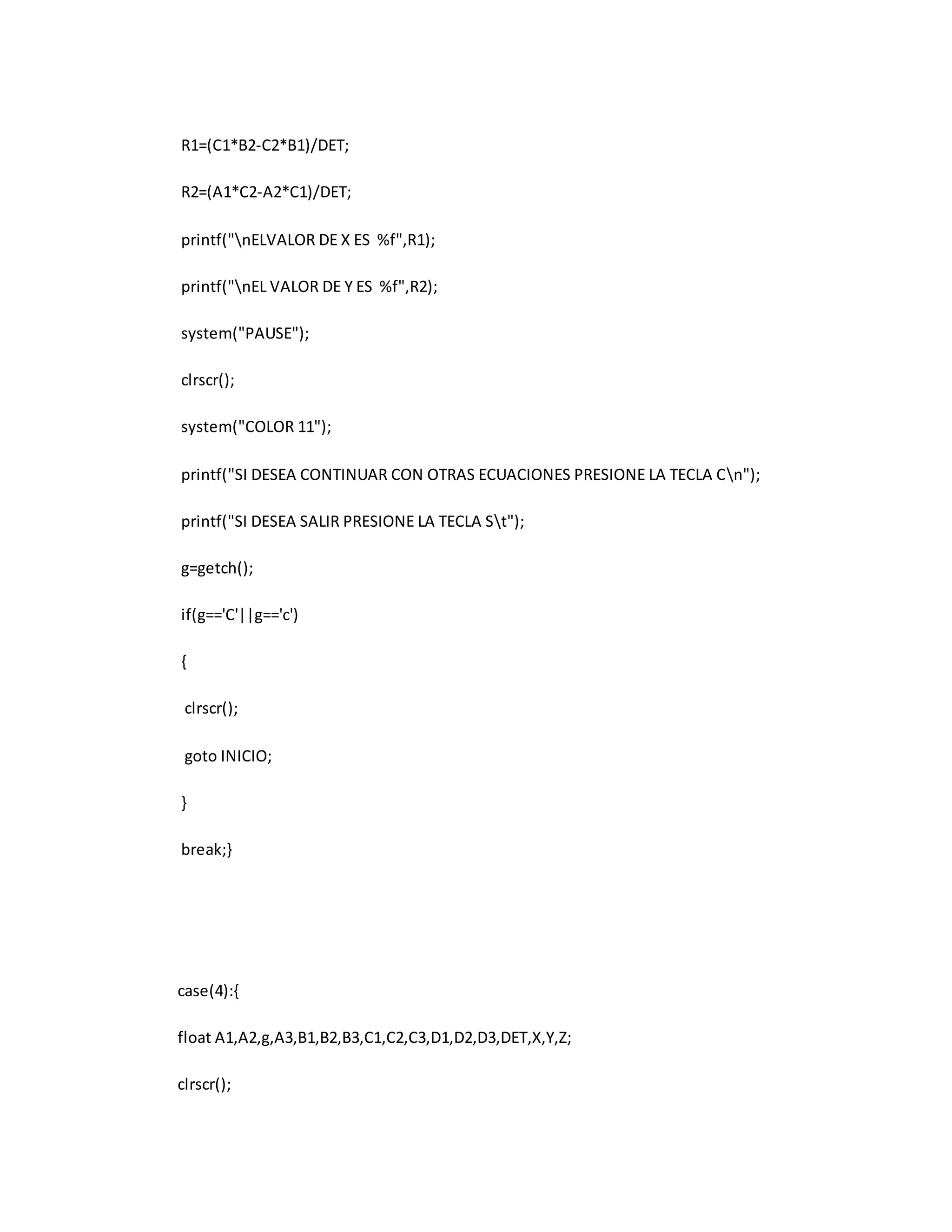 R1=(C1*B2-C2*B1)/DET; 
R2=(A1*C2-A2*C1)/DET; 
printf("nELVALOR DE X ES %f",R1); 
printf("nEL VALOR DE Y ES %f",R2); 
system("PAUSE"); 
clrscr(); 
system("COLOR 11"); 
printf("SI DESEA CONTINUAR CON OTRAS ECUACIONES PRESIONE LA TECLA Cn"); 
printf("SI DESEA SALIR PRESIONE LA TECLA St"); 
g=getch(); 
if(g=='C'||g=='c') 
{ 
clrscr(); 
goto INICIO; 
} 
break;} 
case(4):{ 
float A1,A2,g,A3,B1,B2,B3,C1,C2,C3,D1,D2,D3,DET,X,Y,Z; 
clrscr(); 
 