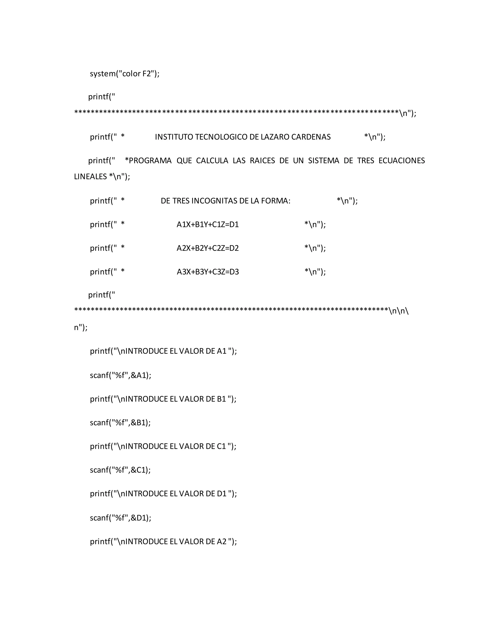 system("color F2"); 
printf(" 
****************************************************************************n"); 
printf(" * INSTITUTO TECNOLOGICO DE LAZARO CARDENAS *n"); 
printf(" *PROGRAMA QUE CALCULA LAS RAICES DE UN SISTEMA DE TRES ECUACIONES 
LINEALES *n"); 
printf(" * DE TRES INCOGNITAS DE LA FORMA: *n"); 
printf(" * A1X+B1Y+C1Z=D1 *n"); 
printf(" * A2X+B2Y+C2Z=D2 *n"); 
printf(" * A3X+B3Y+C3Z=D3 *n"); 
printf(" 
****************************************************************************nn 
n"); 
printf("nINTRODUCE EL VALOR DE A1 "); 
scanf("%f",&A1); 
printf("nINTRODUCE EL VALOR DE B1 "); 
scanf("%f",&B1); 
printf("nINTRODUCE EL VALOR DE C1 "); 
scanf("%f",&C1); 
printf("nINTRODUCE EL VALOR DE D1 "); 
scanf("%f",&D1); 
printf("nINTRODUCE EL VALOR DE A2 "); 
 