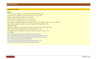 MATEMÁTICAS I


Fuentes de Consulta
BÁSICA:
Smith, Stanley y Col. lgebra . E.U.A., Addison Wesley Iberoamericana, 2001
Parra Cabrera, Luis H. Algebra Preuniversitaria , México, Ed. Limusa, 1995.
Lehmann, Charles, Algebra , México, Ed. Limusa, 1980.
Barnett, Raymond, Precalculo , México, Ed. Limusa, 1992.
Rees, Sparks y Col., Algebra , México, Ed. Mc, Graw Hill, 1992
Fleming, Walter y Varberg Dale, Algebra y Trigonometría con Geometría Analítica , México, Ed. Prentice Hall, 1991.
Gobran, Alfonse, Algebra Elemental , Mèxico, Ed. Grupo Editorial Iberoamericana 1990.
COMPLEMENTARIA:
Leilthold, Luis, Algebra y trigonometría con Geometría Analítica , México, Editorial Harla, 1994.
Taban, Malba, El hombre que calculaba , México, Noriega Editores, 1992.
García Juárez, Marco A., Matemáticas 1 para preuniversitarios , México, Ed. Esfinge, 1995.
ELECTRONICA:
http://www.disfrutalasmatematicas.com/algebra/sucesiones-series.html
http://redescolar.ilce.edu.mx/redescolar2008/educontinua/mate/imagina/mate3q.htm
http://redescolar.ilce.edu.mx/redescolar2008/educontinua/mate/orden/mate5e.htm
http://www.unidad094.upn.mx/revista/54/03.html
http://www.eduteka.org/MI/master/interactivate/lessons/pattern1.html
http://www.slideshare.net/yolajica/sucesiones-aplicadas-a-la-biologia




            21                                                                                                       DGB/DCA/07-2010
 
