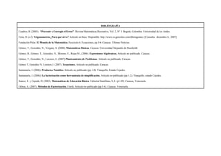 BIBLIOGRAFÍA
Cuadros, B. (2005). “Prevenir y Corregir el Error”. Revista Matemáticas Recreativa, Vol. 2, Nº 3. Bogotá, Colombia: Universidad de los Andes.
Feria, D. (s.f.) Trigonometría ¿Para qué sirve? Artículo en línea. Disponible: http://www.es.geocities.com/dferiagomez. [Consulta: diciembre 6, 2007]
Fundación Polar. El Mundo de la Matemática. Fascículo 6. Ecuaciones, pp.5-6. Caracas: Últimas Noticias.
Gómez, T., González, N., Vergara, A. (2000). Matemáticas Básicas. Caracas: Universidad Alejandro de Humboldt
Gómez, B., Gómez, T., González, N., Moreno, E., Rojas M., (2006). Expresiones Algebraicas, Artículo no publicado. Caracas.
Gómez, T., González, N., Lorenzo, J., (2007) Planteamiento de Problemas. Artículo no publicado. Caracas.
Gómez T; González N; Lorenzo J. (2007). Ecuaciones. Artículo no publicado. Caracas.
Santamaría, J. (2006). Productos Notables. Artículo no publicado (pp.1-8). Tinaquillo, Estado Cojedes.
Santamaría, J. (2006). La factorización como herramienta de simplificación. Artículo no publicado (pp.1-2). Tinaquillo, estado Cojedes.
Suárez, E. y Cepeda, D. (2003). Matemáticas de Educación Básica. Editorial Santillana, S.A. (p.149). Caracas, Venezuela.
Ochoa, A. (2007). Métodos de Factorización. Unefa. Artículo no publicado (pp.1-6). Caracas. Venezuela.
 