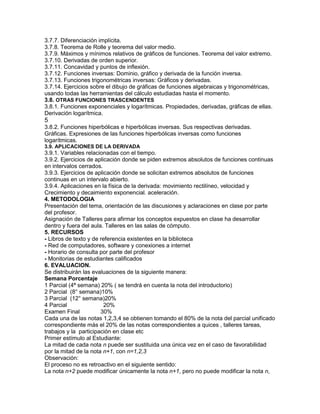 3.7.7. Diferenciación implícita.
3.7.8. Teorema de Rolle y teorema del valor medio.
3.7.9. Máximos y mínimos relativos de gráficos de funciones. Teorema del valor extremo.
3.7.10. Derivadas de orden superior.
3.7.11. Concavidad y puntos de inflexión.
3.7.12. Funciones inversas: Dominio, gráfico y derivada de la función inversa.
3.7.13. Funciones trigonométricas inversas: Gráficos y derivadas.
3.7.14. Ejercicios sobre el dibujo de gráficas de funciones algebraicas y trigonométricas,
usando todas las herramientas del cálculo estudiadas hasta el momento.
3.8. OTRAS FUNCIONES TRASCENDENTES
3.8.1. Funciones exponenciales y logarítmicas. Propiedades, derivadas, gráficas de ellas.
Derivación logarítmica.
5
3.8.2. Funciones hiperbólicas e hiperbólicas inversas. Sus respectivas derivadas.
Gráficas. Expresiones de las funciones hiperbólicas inversas como funciones
logarítmicas.
3.9. APLICACIONES DE LA DERIVADA
3.9.1. Variables relacionadas con el tiempo.
3.9.2. Ejercicios de aplicación donde se piden extremos absolutos de funciones continuas
en intervalos cerrados.
3.9.3. Ejercicios de aplicación donde se solicitan extremos absolutos de funciones
continuas en un intervalo abierto.
3.9.4. Aplicaciones en la física de la derivada: movimiento rectilíneo, velocidad y
Crecimiento y decaimiento exponencial. aceleración.
4. METODOLOGIA
Presentación del tema, orientación de las discusiones y aclaraciones en clase por parte
del profesor.
Asignación de Talleres para afirmar los conceptos expuestos en clase ha desarrollar
dentro y fuera del aula. Talleres en las salas de cómputo.
5. RECURSOS
- Libros de texto y de referencia existentes en la biblioteca
- Red de computadores, software y conexiones a internet
- Horario de consulta por parte del profesor
- Monitorias de estudiantes calificados
6. EVALUACION.
Se distribuirán las evaluaciones de la siguiente manera:
Semana Porcentaje
1 Parcial (4ª semana) 20% ( se tendrá en cuenta la nota del introductorio)
2 Parcial (8° semana)10%
3 Parcial (12° semana)20%
4 Parcial 20%
Examen Final 30%
Cada una de las notas 1,2,3,4 se obtienen tomando el 80% de la nota del parcial unificado
correspondiente más el 20% de las notas correspondientes a quices , talleres tareas,
trabajos y la participación en clase etc
Primer estímulo al Estudiante:
La mitad de cada nota n puede ser sustituida una única vez en el caso de favorabilidad
por la mitad de la nota n+1, con n=1,2,3
Observación:
El proceso no es retroactivo en el siguiente sentido:
La nota n+2 puede modificar únicamente la nota n+1, pero no puede modificar la nota n,
 