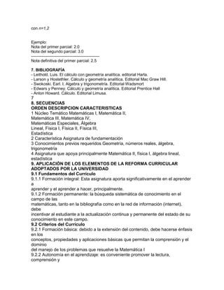 con n=1,2
Ejemplo:
Nota del primer parcial: 2.0
Nota del segundo parcial: 3.0
---------------------------------------------------
Nota definitiva del primer parcial: 2.5
7. BIBLIOGRAFÍA
- Leithold. Luis. El cálculo con geometría analítica. editorial Harla.
- Larson y Hostethler. Cálculo y geometría analítica. Editorial Mac Graw Hill.
- Swokoski. Earl. I. Algebra y trigonometría. Editorial Wadsmort
- Edwars y Penney. Cálculo y geometría analítica. Editorial Prentice Hall
- Anton Howard. Cálculo. Editorial Limusa.
7
8. SECUENCIAS
ORDEN DESCRIPCION CARACTERISTICAS
1 Núcleo Temático Matemáticas I, Matemática II,
Matemática III, Matemática IV,
Matemáticas Especiales, Álgebra
Lineal, Física I, Física II, Física III,
Estadística
2 Característica Asignatura de fundamentación
3 Conocimientos previos requeridos Geometría, números reales, álgebra,
trigonometría
4 Asignatura que apoya principalmente Matemática II, física I, álgebra lineal,
estadística
9. APLICACIÓN DE LOS ELEMENTOS DE LA REFORMA CURRICULAR
ADOPTADOS POR LA UNIVERSIDAD
9.1 Fundamentos del Currículo
9.1.1 Formación integral: Esta asignatura aporta significativamente en el aprender
a
aprender y el aprender a hacer, principalmente.
9.1.2 Formación permanente: la búsqueda sistemática de conocimiento en el
campo de las
matemáticas, tanto en la bibliografía como en la red de información (internet),
debe
incentivar al estudiante a la actualización continua y permanente del estado de su
conocimiento en este campo.
9.2 Criterios del Currículo
9.2.1 Formación básica: debido a la extensión del contenido, debe hacerse énfasis
en los
conceptos, propiedades y aplicaciones básicas que permitan la comprensión y el
dominio
del manejo de los problemas que resuelve la Matemática I
9.2.2 Autonomía en el aprendizaje: es conveniente promover la lectura,
comprensión y
 
