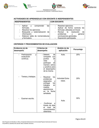 ACTIVIDADES DE APRENDIZAJE CON DOCENTE E INDEPENDIENTES
INDEPENDIENTES                                      CON DOCENTE

         -   Aplicar    y    comprender  las              -   Resolver ejercicios.
             formulas.                                    -   Aplicar de forma correcta las
         -   Resolver los ejercicios.                         fórmulas utilizadas en Excel.
         -   Búsqueda y sistematización de                -   Revisar    la     resolución   de
             información.                                     problemas          y       generar
         -   Elaborar tabla de nomenclaturas                  conclusiones generales.
             y formulario.                                -   Exposición participada.


CRITERIOS Y PROCEDIMIENTOS DE EVALUACION

Evidencia (s) de                   Criterios de               Ámbito (s) de
                                                                                  Porcentaje
desempeño                          desempeño                   aplicación

     -       Participación     y          - Deberá       de       Aula.              25%
             evaluación                     compartir sus
             continua.                      puntos       de
                                            vista         y
                                            participar de
                                            manera activa
                                            y positiva para
                                            el desempeño
                                            de la misma.


     -       Tareas y trabajos.       -    Resolver los
                                           problemas          Actividad Extra        20%
                                           asignados     y         clase.
                                           entregar    los
                                           trabajos     en
                                           medios
                                           electrónicos
                                           en la fecha
                                           señalada.

     -       Examen escrito.                                                         55%
                                                                  Aula.
                                      -     Confirmar a
                                           través de éste
                                           el nivel de
                                           conocimientos
                                           obtenidos.



                                                                                    Página 3 de 4
 