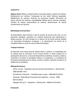 Unidad Nº 8

Álgebra lineal: Matices y Determinantes. Conceptos básicos. Adición de matrices.
Multiplicación por números. Transpuesta de una matriz. Matrices especiales.
Multiplicación de matrices. Sistemas de ecuaciones lineales: eliminación de
Gauss, solución por iteración, susceptibilidad. Método de los mínimos cuadrados.
Inclusión de valores característicos de matrices. Determinación de valores
característicos por iteración



Metodología de Enseñanza

Se desarrollarán clases teóricas a todo el conjunto de alumnos del curso, en una
exposición dialogada, apoyadas con material audiovisual para tabulaciones y
dibujos precisos. Se hará hincapié en la relación de los temas teóricos tratados
con desarrollos tecnológicos novedosos, y la interpretación de hechos de la
actualidad desde un punto de vista científico-tecnológico.

Trabajos Prácticos

El desarrollo de las clases será de carácter teórico y práctico. La metodología que
se utilizará para la concreción de las mismas tendrá un fuerte enfoque en la
participación del alumno, a través del desarrollo de problemas concretos; análisis y
comentarios de textos de actualidad relativos a la asignatura, y la utilización de
tecnología actualizada para el cálculo numérico y gráfico, haciendo hincapié en el
análisis de los resultados.

Bibliografía General
   •Chao, Lincoln – Estadística para las ciencias administrativas – McGraw-Hill –
   ISBN 958-600-142-3
   •Christensen, Howard B. – Estadística paso a paso – ISBN 968-24-3932-9
   •Kreyszig – Matemáticas Avanzadas para ingeniería – Limusa – ISBN
   968-18-3262-0
   •Spiegel, Murray R. – Estadística – McGraw-Hill – ISBN 84-7615-562-X


Evaluación
 