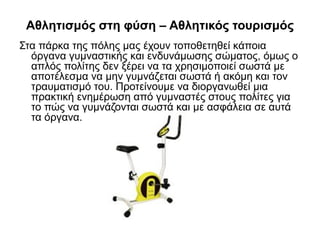 Αθλητισμός στη φύση – Αθλητικός τουρισμός
Στα πάρκα της πόλης μας έχουν τοποθετηθεί κάποια
όργανα γυμναστικής και ενδυνάμωσης σώματος, όμως ο
απλός πολίτης δεν ξέρει να τα χρησιμοποιεί σωστά με
αποτέλεσμα να μην γυμνάζεται σωστά ή ακόμη και τον
τραυματισμό του. Προτείνουμε να διοργανωθεί μια
πρακτική ενημέρωση από γυμναστές στους πολίτες για
το πώς να γυμνάζονται σωστά και με ασφάλεια σε αυτά
τα όργανα.
 