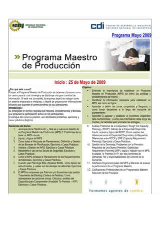 Programa Mayo 2009




                                               Inicio : 25 de Mayo de 2009
                                                                              Objetivo:
¿Por qué este curso?                                                              • Entender la importancia de establecer un Programa
Porque, el Programa Maestro de Producción da órdenes y funciona como                    Maestro de Producción (MPS) así como las políticas y
un centro para el cual converge y se distribuye una gran cantidad de                    procedimientos del mismo
información. Si está mal concebido, la empresa dejará de trabajar como
                                                                                  • Identificar la información necesaria para establecer un
un sistema engranado e integrado, y dejará de proporcionar informaciones
                                                                                        MPS, así como su lógica.
eficaces que soporten el gerenciamiento de las operaciones.
                                                                                  • Aprender a definir las zonas congeladas y fangosas, y
Metodología :
                                                                                        como tomar decisiones a lo largo del horizonte de
Se emplearán en forma integrada los métodos, procedimientos y técnicas
                                                                                        planeamiento.
que propicien la participación activa de los participantes.
El enfoque del curso es práctico, son abordados problemas, ejercicios y           • Aprender a calcular y gestionar el Inventario Disponible
casos prácticos dirigidos.                                                              para Comprometer, y como ésta información debe dirigir las
                                                                                        Ventas y la habilidad para prometer las entregas.
Contenido del Curso:                                                              9. Análisis Preliminar de la Capacidad ( Rough Cut Capacity
    1. Jerarquía de la Planificación. ¿ Qué es y cuál es el desafío de                  Planning - RCCP). Cálculo de la Capacidad Disponible.
        un Programa Maestro de Producción (MPS) ?. Problemas de no                      Inputs, outputs y lógica del RCCP. Como resolver las
        tener un MPS robusto.                                                           diferencias entre la Capacidad Disponible y la Requerida.
    2. Inputs, y lógica del MPS.                                                        Diferencias entre RCCP y CRP (Capacity Requirement
    3. Como tratar el Horizonte de Planeamiento. Definición y Gestión                   Planning). Ejercicios y Casos Prácticos.
        de las Barreras de Planificación. Ejercicios y Casos Prácticos.           10. Gestión de la Demanda, Problemas con la Previsión.
    4. Análisis y Gestión del MPS. Ejercicios y Casos Prácticos.                        Requisitos de una Buena Previsión. Distribution
    5. Mecanismo y uso de los Stocks de Seguridad. Ejercicios y                         Requirement Planning (DRP), lógica y relación con el MPS.
        Casos Prácticos.                                                                Available To Promise (ATP) con dos corrientes de
    6. Como el MPS conduce el Planeamiento de los Requerimientos                        Demanda. Rol y responsabilidades del Gerente de la
        de Materiales. Ejercicios y Casos Prácticos.                                    Demanda.
    7. Cuando usar Plannings Bills y Modular BOMs , como deben ser                11. Interfaces Organizacionales del MPS y Maneras de evaluar
        estructuradas, y cuales son las ventajas de utilizarlas. Ejercicios             la performance de un Programa Maestro.
        y Casos Prácticos.                                                        12. Calificaciones Profesionales de un Programador Maestro.
    8. El MPS en empresas que Fabrican y/o Ensamblan bajo pedido.                       Resumen de los Principios
        Tratamiento del Backlog (Cartera de Pedidos). Como
        sobreplanear las opciones únicas. Cálculos y análisis del
        Disponible para Comprometer (Available To Promise – ATP).
        Ejercicios y Casos Prácticos.
 