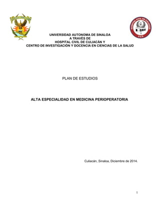 UNIVERSIDAD AUTONOMA DE SINALOA
A TRAVÉS DE
HOSPITAL CIVIL DE CULIACÁN Y
CENTRO DE INVESTIGACIÓN Y DOCENCIA EN CIENCIAS DE LA SALUD
PLAN DE ESTUDIOS
ALTA ESPECIALIDAD EN MEDICINA PERIOPERATORIA
Culiacán, Sinaloa, Diciembre de 2014.
1
 