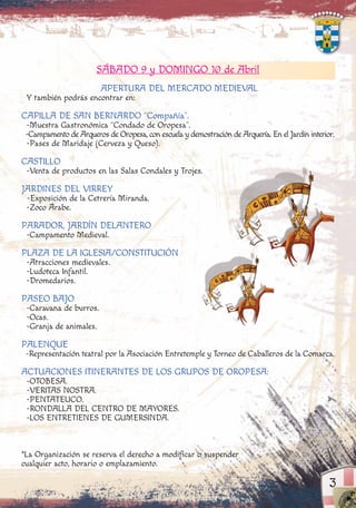 3
SÁBADO 9 y DOMINGO 10 de Abril
APERTURA DEL MERCADO MEDIEVAL
Y también podrás encontrar en:
CAPILLA DE SAN BERNARDO “Compañía”.
-Muestra Gastronómica “Condado de Oropesa”.
-Campamento de Arqueros de Oropesa, con escuela y demostración de Arquería. En el Jardín interior.
-Pases de Maridaje (Cerveza y Queso).
CASTILLO
-Venta de productos en las Salas Condales y Trojes.
JARDINES DEL VIRREY
-Exposición de la Cetrería Miranda.
-Zoco Árabe.
PARADOR, JARDÍN DELANTERO
-Campamento Medieval.
PLAZA DE LA IGLESIA/CONSTITUCIÓN
-Atracciones medievales.
-Ludoteca Infantil.
-Dromedarios.
PASEO BAJO
-Caravana de burros.
-Ocas.
-Granja de animales.
PALENQUE
-Representación teatral por la Asociación Entretemple y Torneo de Caballeros de la Comarca.
ACTUACIONES ITINERANTES DE LOS GRUPOS DE OROPESA:
-OTOBESA.
-VERITAS NOSTRA.
-PENTATEUCO.
-RONDALLA DEL CENTRO DE MAYORES.
-LOS ENTRETIENES DE GUMERSINDA.
*La Organización se reserva el derecho a modificar o suspender
cualquier acto, horario o emplazamiento.
bnmqwertyuiopmnbS
 