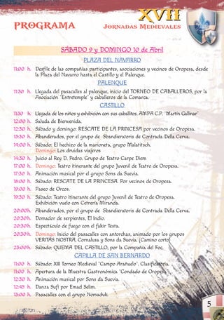 5
XVIIXVII
Jornadas Medievales
SÁBADO 9 y DOMINGO 10 de Abril
PLAZA DEL NAVARRO
11:00 h. Desfile de las compañías participantes, asociaciones y vecinos de Oropesa, desde
la Plaza del Navarro hasta el Castillo y el Palenque.
PALENQUE
11:30 h. Llegada del pasacalles al palenque, inicio del TORNEO DE CABALLEROS, por la
Asociación “Entretemple” y caballeros de la Comarca.
CASTILLO
11:30 h. Llegada de los niños y exhibición con sus caballitos. AMPA C.P. “Martín Gallinar”
12:00 h. Saluda de Bienvenida.
12:30 h. Sábado y domingo: RESCATE DE LA PRINCESA por vecinos de Oropesa.
13:30 h. Abanderados, por el grupo de Sbandieratoris de Contrada Della Cerva.
14:00 h. Sábado: El hechizo de la marioneta, grupo Malatitsch.
Domingo: Los druidas viajeros
14:30 h. Juicio al Rey D. Pedro. Grupo de Teatro Carpe Diem
17:00 h. Domingo: Teatro itinerante del grupo Juvenil de Teatro de Oropesa.
17:30 h. Animación musical por el grupo Sons da Suevia.
18:00 h. Sábado: RESCATE DE LA PRINCESA. Por vecinos de Oropesa.
19:00 h. Paseo de Orcos.
19:30 h. Sábado: Teatro itinerante del grupo Juvenil de Teatro de Oropesa.
Exhibición vuelo con Cetrería Miranda.
20:00h. Abanderados, por el grupo de Sbandieratoris de Contrada Della Cerva.
20:30h. Domador de serpientes, El Indio.
20:30h. Espectáculo de fuego con el fakir Testa.
20:30 h. Domingo: Inicio del pasacalles con antorchas, animado por los grupos
VERITAS NOSTRA, Cornalusa y Sons da Suevia. (Camino corto)
23:00h. Sábado: QUEMA DEL CASTILLO, por la Compañía del Foc.
CAPILLA DE SAN BERNARDO
11:00 h. Sábado: XIII Torneo Medieval “Campo Arañuelo”. Clasificatoria.
11:00 h. Apertura de la Muestra Gastronómica “Condado de Oropesa”.
12:30 h. Animación musical por Sons da Suevia.
12:45 h. Danza Sufí por Emad Selim.
13:00 h. Pasacalles con el grupo Nomaduk.
PROGRAMA
 