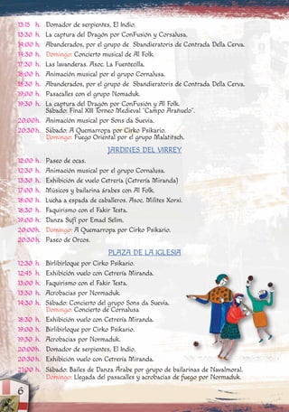 13:15 h. Domador de serpientes, El Indio.
13:30 h. La captura del Dragón por ConFusión y Corsalusa.
14:00 h. Abanderados, por el grupo de Sbandieratoris de Contrada Della Cerva.
14:30 h. Domingo: Concierto musical de Al Folk.
17:30 h. Las lavanderas. Asoc. La Fuentecilla.
18:00 h. Animación musical por el grupo Cornalusa.
18:30 h. Abanderados, por el grupo de Sbandieratoris de Contrada Della Cerva.
19:00 h. Pasacalles con el grupo Nomaduk.
19:30 h. La captura del Dragón por ConFusión y Al Folk.
Sábado: Final XIII Torneo Medieval “Campo Arañuelo”.
20:00h. Animación musical por Sons da Suevia.
20:30h. Sábado: A Quemarropa por Cirko Psikario.
Domingo: Fuego Oriental por el grupo Malatitsch.
JARDINES DEL VIRREY
12:00 h. Paseo de ocas.
12:30 h. Animación musical por el grupo Cornalusa.
13:30 h. Exhibición de vuelo Cetrería (Cetrería Miranda)
17:00 h. Músicos y bailarina árabes con Al Folk.
18:00 h. Lucha a espada de caballeros. Asoc. Milites Xorxi.
18:30 h. Faquirismo con el Fakir Testa.
19:00 h. Danza Sufí por Emad Selim.
20:00h. Domingo: A Quemarropa por Cirko Psikario.
20:30h. Paseo de Orcos.
PLAZA DE LA IGLESIA
12:30 h. Birlibirloque por Cirko Psikario.
12:45 h. Exhibición vuelo con Cetrería Miranda.
13:00 h. Faquirismo con el Fakir Testa.
13:30 h. Acrobacias por Normaduk.
14:30 h. Sábado: Concierto del grupo Sons da Suevia.
Domingo: Concierto de Cornalusa
18:30 h. Exhibición vuelo con Cetrería Miranda.
19:00 h. Birlibirloque por Cirko Psikario.
19:30 h. Acrobacias por Normaduk.
20:00h. Domador de serpientes, El Indio.
20:30h. Exhibición vuelo con Cetrería Miranda.
21:00 h. Sábado: Bailes de Danza Árabe por grupo de bailarinas de Navalmoral.
Domingo: Llegada del pasacalles y acrobacias de fuego por Normaduk.
6
 