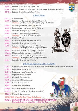 21:30 h. Sábado: Danza Sufí por Emad Selim.
22:00h. Sábado: Llegada del pasacalles y acrobacias de fuego por Normaduk.
22:45 h. Sábado: Concierto musical de Al Folk.
PASEO BAJO
12:15 h. Paseo de ocas.
12:30 h. Sábado: Los Bufones por el grupo Malatitsch.
Domingo: Los Druidas viajeros por el grupo Malatitsch.
13:00 h. Músicos y bailarina árabes con Al Folk.
13:30 h. Pasacalles de bufones por Cirko Psikario.
14:00 h. Domador de serpientes, El Indio.
14:30 h. Sábado: Concierto del grupo Al Folk.
Domingo: Concierto de Sons da Suevia.
17:30 h. Paseo de Orcos.
18:00 h. Animación musical por Sons da Suevia
18:30 h. Domador de serpientes, El Indio.
19:00 h. Sábado: Los Elfos por el grupo Malatitsch.
Domingo: Los Bufones por el grupo Malatitsch.
19:30 h. Animación musical por el grupo Cornalusa.
20:00h. Músicos y bailarina árabes con Al Folk.
20:30h. Sábado: La llama del hada por Malatitisch.
Domingo: Los Bufones por el grupo Malatitsch.
21:00 h. Domador de serpientes, El Indio.
JARDINES DELANTE DEL PARADOR
11:30 h. Apertura del Campamento de la Asociación Valenciana de Recreaciones Históricas.
12:30 h. Combate de mercenarios.
13:15 h. Escuela de pequeños caballeros.
14:00 h. El prisionero de Moravia.
14:30 h. Cierre del Campamento.
17:30 h. Apertura del Campamento.
18:00 h. Ronda de mercenarios.
19:00 h. Combate de mercenarios.
20:00h. Escuela de pequeños caballeros.
21:00 h. Torneo de caballeros (As. Nap. Valenciana).
22:00h. Cierre del Campamento.
DOMINGO 10 de Abril en Plaza de la Iglesia
21:00h. CLAUSURA DE LAS XVII JORNADAS MEDIEVALES
Espectáculo de luz y sonido po Cía. Del Foc.
7
 