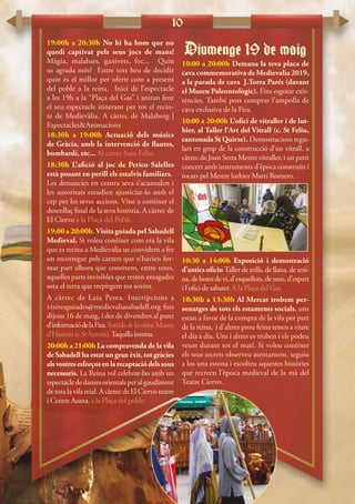 10
19:00h a 20:30h No hi ha hom que no
quedi captivat pels seus jocs de mans!
Màgia, malabars, ganivets, foc... Quin
us agrada més? Entre tots heu de decidir
quin és el millor per oferir com a present
del poble a la reina. Inici de l’espectacle
a les 19h a la “Plaça del Gas” i aniran fent
el seu espectacle itinerant per tot el recin-
te de Medievàlia. A càrrec de Malaboig |
Espectacles&Animacions
18:30h a 19:00h Actuació dels músics
de Gràcia, amb la intervenció de flautes,
bombardí, etc... Al carrer Sant Feliu.
18:30h L’afició al joc de Perico Salelles
està posant en perill els estalvis familiars.
Les denuncies en contra seva s’acumulen i
les autoritats estudien ajusticiar-lo amb el
cep per les seves accions. Vine a conèixer el
desenllaç final de la seva història. A càrrec de
El Ciervo a la Plaça del Poble.
19:00 a 20:00h. Visita guiada pel Sabadell
Medieval. Si voleu conèixer com era la vila
que es recrea a Medievalia us convidem a fer
un recorregut pels carrers que n’havien for-
mat part alhora que coneixem, entre totes,
aquelles parts invisibles que resten amagades
sota el terra que trepitgem tot sovint.
A càrrec de Laia Perea. Inscripcions a
visitesguiades@medievaliasabadell.org fins
dijous 16 de maig, i des de divendres al punt
d’informaciódelaFira.Sortidadelavisita:Museu
d’Història(c.StAntoni).Taquillainversa.
20:00h a 21:00h La compravenda de la vila
de Sabadell ha estat un gran èxit, tot gràcies
alsvostresesforçosenlarecaptaciódelssous
necessaris. La Reina vol celebrar-ho amb un
espectaclededansesorientalsperalgaudiment
de tota la vila reial. A càrrec de El Ciervo teatre
i Centre Asana, a la Plaça del poble.
Diumenge 19 de maig
10:00 a 20:00h Demana la teva placa de
cava commemorativa de Medievalia 2019,
a la parada de cava J.Torra Parés (davant
el Museu Paleontològic). Fins esgotar exis-
tències. També pots comprar l’ampolla de
cava exclusiva de la Fira.
10:00 a 20:00h L’ofici de vitraller i de lut-
hier, al Taller l’Art del Vitrall (c. St Feliu,
cantonada St Quirze). Demostracions regu-
lars en grup de la construcció d’un vitrall, a
càrrec de Joan Serra Mestre vitraller, i un petit
concert amb instruments d’època construïts i
tocats pel Mestre luthier Martí Romero.
10:30 a 14:00h Exposició i demostració
d’antics oficis:Taller de trills, de llana, de resi-
na,debotesdevi,d’esquellots,desuro,d’espart
i l’ofici de sabater. A la Plaça del Gas.
10:30h a 13:30h Al Mercat trobem per-
sonatges de tots els estaments socials, uns
estan a favor de la compra de la vila per part
de la reina, i d’altres prou feina tenen a viure
el dia a dia. Uns i altres es troben i els podeu
veure durant tot el matí. Si voleu conèixer
els seus secrets observeu atentament, seguiu
a los una estona i escolteu aquestes històries
que recreen l’època medieval de la mà del
Teatre Ciervo.
 