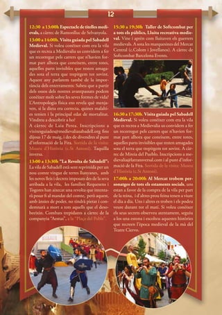 12
12:30 a 13:00h Espectacledetitellesmedi-
evals, a càrrec de Ramonlluc de Selvanyola.
13:00 a 14:00h. Visita guiada pel Sabadell
Medieval. Si voleu conèixer com era la vila
que es recrea a Medievalia us convidem a fer
un recorregut pels carrers que n’havien for-
mat part alhora que coneixem, entre totes,
aquelles parts invisibles que resten amaga-
des sota el terra que trepitgem tot sovint.
Aquest any parlarem també de la impor-
tància dels enterraments: Sabeu que a partir
dels ossos dels nostres avantpassats podem
conèixer molt sobre les seves formes de vida?
L’Antropologia física ens revela què menja-
ven, si la dieta era correcta, quines malalti-
es tenien i la principal edat de mortalitat.
Vindreu a descobrir a ho?
A càrrec de Laia Perea. Inscripcions a
visitesguiades@medievaliasabadell.org fins
dijous 17 de maig, i des de divendres al punt
d’informació de la Fira. Sortida de la visita:
Museu d’Història (c.St Antoni). Taquilla
inversa.
13:00 a 13:30h “La Revolta de Sabadell”:
La vila de Sabadell està sent reprimida per un
nou comte vingut de terres llunyanes, amb
les noves lleis i decrets imposats des de la seva
arribada a la vila, les famílies Requesens i
Togores han aixecat una revolta que intenta-
rà posar fi al mandat del comte, però aquest,
amb ànsies de poder, no tindrà pietat i con-
demnarà a mort a tots aquells que el deso-
beeixin. Combats trepidants a càrrec de la
companyia “Aestus”, a la “Plaça del Poble”.
15:30 a 19:30h Taller de Softcombat per
a tots els públics, Lluita recreativa medie-
val. Vine i aprèn com lluitaven els guerrers
medievals. A sota les marquesines del Mercat
Central (c.Colom i Jovellanos). A càrrec de
Softcombat Barcelona Events.
16:30 a 17:30h. Visita guiada pel Sabadell
Medieval. Si voleu conèixer com era la vila
que es recrea a Medievalia us convidem a fer
un recorregut pels carrers que n’havien for-
mat part alhora que coneixem, entre totes,
aquelles parts invisibles que resten amagades
sota el terra que trepitgem tot sovint. A càr-
rec de Mireia del Pueblo. Inscripcions a me-
dievalia@latransversal.com i al punt d’infor-
mació de la Fira. Sortida de la visita: Museu
d’Història (c.St Antoni).
17:00h a 20:00h Al Mercat trobem per-
sonatges de tots els estaments socials, uns
estan a favor de la compra de la vila per part
de la reina, i d’altres prou feina tenen a viure
el dia a dia. Uns i altres es troben i els podeu
veure durant tot el matí. Si voleu conèixer
els seus secrets observeu atentament, seguiu
a los una estona i escolteu aquestes històries
que recreen l’època medieval de la mà del
Teatre Ciervo.
 