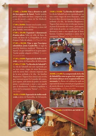 13
17:00h a 20:00h Vine a divertir-te amb
els Jocs gegants de fusta!. També podràs
pintar una silueta de fusta i emportar-te-la
a casa de record, a càrrec de Tot Medieval.
Al carrer Sant Quirze.
17:00 a 20:00h Durant tota la tarda, cerca-
viles musicals arreu del Mercat, a càrrec del
grup Taraska, esteu atents!
17:00 a 20:30h Exposició i demostració
d’antics oficis: Taller de trills, de llana, de
resina, de botes de vi, d’esquellots, de suro,
d’espart i l’ofici de sabater. A la Plaça del Gas.
17:30 a 20:30h Vine a que l’escriptor
sabadellenc Jesús Caudevilla, et signi la
novel·la històrica medieval “Herencia de
lujuria” en què Sabadell hi té un gran paper.
També podràs adquirir el llibre! Al costat
del punt d’info.
17:30 a 18:00h Espectacle de titelles medi-
evals, a càrrec de Ramonlluc de Selvanyola.
17:00 a 17:30h “La Revolta de Sabadell”:
La vila de Sabadell està sent reprimida per
un nou comte vingut de terres llunyanes,
amb les noves lleis i decrets imposats des
de la seva arribada a la vila, les famílies
Requesens i Togores han aixecat una revolta
que intentarà posar fi al mandat del comte,
però aquest, amb ànsies de poder, no tindrà
pietat i condemnarà a mort a tots aquells
que el desobeeixin. Combats trepidants a
càrrec de la companyia “Aestus”, a la “Plaça
del Poble”.
18:30 a19:00hEspectacledetitellesmedi-
evals, a càrrec de Ramonlluc de Selvanyola.
19:00 a 19:30h “La Revolta de Sabadell”:
La vila de Sabadell està sent reprimida per un
nou comte vingut de terres llunyanes, amb
les noves lleis i decrets imposats des de la seva
arribada a la vila, les famílies Requesens i
Togores han aixecat una revolta que intenta-
rà posar fi al mandat del comte, però aquest,
amb ànsies de poder, no tindrà pietat i con-
demnarà a mort a tots aquells que el deso-
beeixin. Combats trepidants a càrrec de la
companyia “Aestus”, a la “Plaça del Poble”.
20:00h a 21:00h La compravenda de la vila
de Sabadell ha estat un gran èxit, tot gràcies
alsvostresesforçosenlarecaptaciódelssous
necessaris. La Reina vol celebrar-ho amb un
espectaclededansesorientalsperalgaudiment
de tota la vila reial. A càrrec de El Ciervo teatre
i Centre Asana, a la Plaça del poble.
21:00h CLOENDA del MERCAT
 