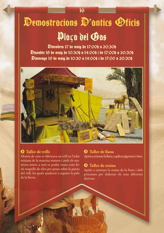 16
 Taller de trills
Mostra de com es fabricava un trill en l’edat
mitjana de la mateixa manera i amb els ma-
teixos estris; a més es podrà veure com fer
els resquills de sílex per posar sobre la panxa
del trill, les quals ajudaven a separar la pela
de la llavor.
 Taller de llana
Aprènaextreurelallana,aaplicarpigmentsitints.
 Taller de resina
Aprèn a extreure la resina de la fusta i dels
processos per elaborar els seus diferents
derivats.
Plaça del Gas
Divendres 17 de maig de 17:00h a 20:30h
Dissabte 18 de maig de 10:30h a 14:00h i de 17:00h a 20:30h
Diumenge 19 de maig de 10:30 a 14:00h i de 17:00 a 20:30h
Demostracions D’antics Oficis
 