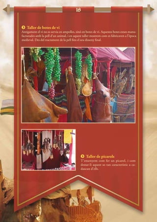 18
 Taller de botes de vi
Antigament el vi no es servia en ampolles, sinó en botes de vi. Aquestes botes estan manu-
facturades amb la pell d’un animal, i en aquest taller mostrem com es fabricaven a l’època
medieval. Des del tractament de la pell fins el seu disseny final.
 Taller de picarols
T’ensenyem com fer un picarol, i com
donar-li aquest so tan característic a ca-
dascun d’ells.
 